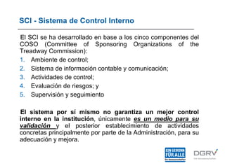 SCI - Sistema de Control Interno
El SCI se ha desarrollado en base a los cinco componentes del
COSO (Committee of Sponsoring Organizations of the
Treadway Commission):
1. Ambiente de control;
2. Sistema de información contable y comunicación;
3. Actividades de control;
4. Evaluación de riesgos; y
5. Supervisión y seguimiento
El sistema por sí mismo no garantiza un mejor control
interno en la institución, únicamente es un medio para su
validación y el posterior establecimiento de actividades
concretas principalmente por parte de la Administración, para su
adecuación y mejora.
 