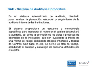 SAC - Sistema de Auditoria Corporativa
Es un sistema automatizado de auditoria, diseñado
para realizar la planeación, ejecución y seguimiento de la
auditoría interna de las instituciones.
El sistema proporciona un esquema y metodología
específicos para incorporar el marco en el cual se desarrollará
la auditoría, así como la definición de los ciclos y procesos de
operación de la institución, que son evaluados a través de
una matriz de riesgo combinado (Riesgo Inherente y Riesgo
de Control). Con base en ello, se define un plan de trabajo,
atendiendo al enfoque y estrategia de auditoría, definidos por
el auditor.
 