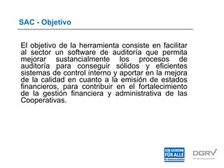SAC - Objetivo
El objetivo de la herramienta consiste en facilitar
al sector un software de auditoría que permita
mejorar sustancialmente los procesos de
auditoría para conseguir sólidos y eficientes
sistemas de control interno y aportar en la mejora
de la calidad en cuanto a la emisión de estados
financieros, para contribuir en el fortalecimiento
de la gestión financiera y administrativa de las
Cooperativas.
 
