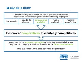 Misión de la DGRV
que fomenten el acceso a mercados de insumos, a comercialización
conjunta, tecnología y a servicios financieros, de forma permanentes
entre sus socios, entre ellos personas marginalizadas
Desarrollar cooperativas eficientes y competitivas
Combate eficaz y sostenible de las causas que originan la pobreza
en países en desarrollo con ejes de estabilidad social y de progreso
democracia
estado de
derecho
estructuras
sociales
medio
ambiente
modelo
económico
 