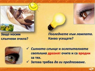 Защо носим
слънчеви очила?
Погледнете към лампата.
Какво усещате?
 Силното слънце и ослепителната
светлина дразнят очите и са вредни
за тях.
 Затова трябва да ги предпазваме.
 