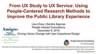 From UX Study to UX Service: Using
People-Centered Research Methods to
Improve the Public Library Experience
Lisa Chow | Sandra Sajonas
People Interact Consultancy
December 8, 2016
Driving Library Change with User Experience Design
 