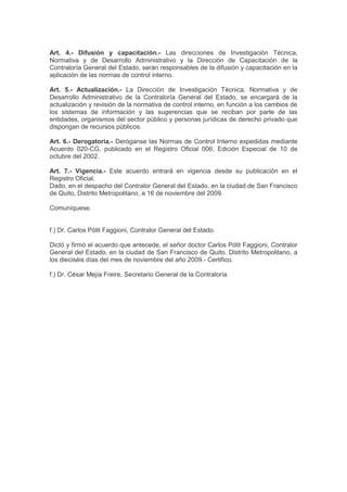 Art. 4.- Difusión y capacitación.- Las direcciones de Investigación Técnica,
Normativa y de Desarrollo Administrativo y la Dirección de Capacitación de la
Contraloría General del Estado, serán responsables de la difusión y capacitación en la
aplicación de las normas de control interno.
Art. 5.- Actualización.- La Dirección de Investigación Técnica, Normativa y de
Desarrollo Administrativo de la Contraloría General del Estado, se encargará de la
actualización y revisión de la normativa de control interno, en función a los cambios de
los sistemas de información y las sugerencias que se reciban por parte de las
entidades, organismos del sector público y personas jurídicas de derecho privado que
dispongan de recursos públicos.
Art. 6.- Derogatoria.- Deróganse las Normas de Control Interno expedidas mediante
Acuerdo 020-CG, publicado en el Registro Oficial 006, Edición Especial de 10 de
octubre del 2002.
Art. 7.- Vigencia.- Este acuerdo entrará en vigencia desde su publicación en el
Registro Oficial.
Dado, en el despacho del Contralor General del Estado, en la ciudad de San Francisco
de Quito, Distrito Metropolitano, a 16 de noviembre del 2009.
Comuníquese.
f.) Dr. Carlos Pólit Faggioni, Contralor General del Estado.
Dictó y firmó el acuerdo que antecede, el señor doctor Carlos Pólit Faggioni, Contralor
General del Estado, en la ciudad de San Francisco de Quito, Distrito Metropolitano, a
los dieciséis días del mes de noviembre del año 2009.- Certifico.
f.) Dr. César Mejía Freire, Secretario General de la Contraloría
 