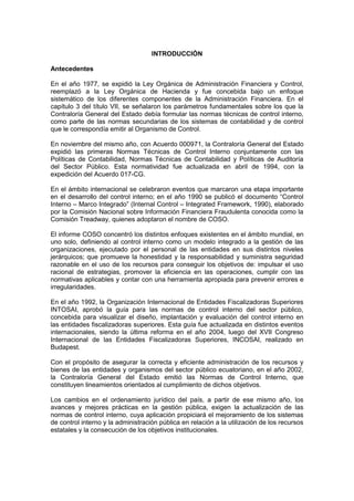 INTRODUCCIÓN
Antecedentes
En el año 1977, se expidió la Ley Orgánica de Administración Financiera y Control,
reemplazó a la Ley Orgánica de Hacienda y fue concebida bajo un enfoque
sistemático de los diferentes componentes de la Administración Financiera. En el
capítulo 3 del título VII, se señalaron los parámetros fundamentales sobre los que la
Contraloría General del Estado debía formular las normas técnicas de control interno,
como parte de las normas secundarias de los sistemas de contabilidad y de control
que le correspondía emitir al Organismo de Control.
En noviembre del mismo año, con Acuerdo 000971, la Contraloría General del Estado
expidió las primeras Normas Técnicas de Control Interno conjuntamente con las
Políticas de Contabilidad, Normas Técnicas de Contabilidad y Políticas de Auditoría
del Sector Público. Esta normatividad fue actualizada en abril de 1994, con la
expedición del Acuerdo 017-CG.
En el ámbito internacional se celebraron eventos que marcaron una etapa importante
en el desarrollo del control interno; en el año 1990 se publicó el documento “Control
Interno – Marco Integrado” (Internal Control – Integrated Framework, 1990), elaborado
por la Comisión Nacional sobre Información Financiera Fraudulenta conocida como la
Comisión Treadway, quienes adoptaron el nombre de COSO.
El informe COSO concentró los distintos enfoques existentes en el ámbito mundial, en
uno solo, definiendo al control interno como un modelo integrado a la gestión de las
organizaciones, ejecutado por el personal de las entidades en sus distintos niveles
jerárquicos; que promueve la honestidad y la responsabilidad y suministra seguridad
razonable en el uso de los recursos para conseguir los objetivos de: impulsar el uso
racional de estrategias, promover la eficiencia en las operaciones, cumplir con las
normativas aplicables y contar con una herramienta apropiada para prevenir errores e
irregularidades.
En el año 1992, la Organización Internacional de Entidades Fiscalizadoras Superiores
INTOSAI, aprobó la guía para las normas de control interno del sector público,
concebida para visualizar el diseño, implantación y evaluación del control interno en
las entidades fiscalizadoras superiores. Esta guía fue actualizada en distintos eventos
internacionales, siendo la última reforma en el año 2004, luego del XVII Congreso
Internacional de las Entidades Fiscalizadoras Superiores, INCOSAI, realizado en
Budapest.
Con el propósito de asegurar la correcta y eficiente administración de los recursos y
bienes de las entidades y organismos del sector público ecuatoriano, en el año 2002,
la Contraloría General del Estado emitió las Normas de Control Interno, que
constituyen lineamientos orientados al cumplimiento de dichos objetivos.
Los cambios en el ordenamiento jurídico del país, a partir de ese mismo año, los
avances y mejores prácticas en la gestión pública, exigen la actualización de las
normas de control interno, cuya aplicación propiciará el mejoramiento de los sistemas
de control interno y la administración pública en relación a la utilización de los recursos
estatales y la consecución de los objetivos institucionales.
 