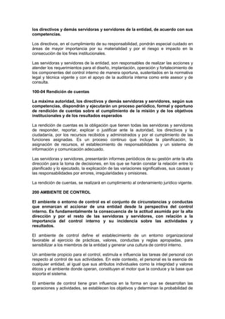 los directivos y demás servidoras y servidores de la entidad, de acuerdo con sus
competencias.
Los directivos, en el cumplimiento de su responsabilidad, pondrán especial cuidado en
áreas de mayor importancia por su materialidad y por el riesgo e impacto en la
consecución de los fines institucionales.
Las servidoras y servidores de la entidad, son responsables de realizar las acciones y
atender los requerimientos para el diseño, implantación, operación y fortalecimiento de
los componentes del control interno de manera oportuna, sustentados en la normativa
legal y técnica vigente y con el apoyo de la auditoría interna como ente asesor y de
consulta.
100-04 Rendición de cuentas
La máxima autoridad, los directivos y demás servidoras y servidores, según sus
competencias, dispondrán y ejecutarán un proceso periódico, formal y oportuno
de rendición de cuentas sobre el cumplimiento de la misión y de los objetivos
institucionales y de los resultados esperados
La rendición de cuentas es la obligación que tienen todas las servidoras y servidores
de responder, reportar, explicar o justificar ante la autoridad, los directivos y la
ciudadanía, por los recursos recibidos y administrados y por el cumplimiento de las
funciones asignadas. Es un proceso continuo que incluye la planificación, la
asignación de recursos, el establecimiento de responsabilidades y un sistema de
información y comunicación adecuado.
Las servidoras y servidores, presentarán informes periódicos de su gestión ante la alta
dirección para la toma de decisiones, en los que se harán constar la relación entre lo
planificado y lo ejecutado, la explicación de las variaciones significativas, sus causas y
las responsabilidades por errores, irregularidades y omisiones.
La rendición de cuentas, se realizará en cumplimiento al ordenamiento jurídico vigente.
200 AMBIENTE DE CONTROL
El ambiente o entorno de control es el conjunto de circunstancias y conductas
que enmarcan el accionar de una entidad desde la perspectiva del control
interno. Es fundamentalmente la consecuencia de la actitud asumida por la alta
dirección y por el resto de las servidoras y servidores, con relación a la
importancia del control interno y su incidencia sobre las actividades y
resultados.
El ambiente de control define el establecimiento de un entorno organizacional
favorable al ejercicio de prácticas, valores, conductas y reglas apropiadas, para
sensibilizar a los miembros de la entidad y generar una cultura de control interno.
Un ambiente propicio para el control, estimula e influencia las tareas del personal con
respecto al control de sus actividades. En este contexto, el personal es la esencia de
cualquier entidad, al igual que sus atributos individuales como la integridad y valores
éticos y el ambiente donde operan, constituyen el motor que la conduce y la base que
soporta el sistema.
El ambiente de control tiene gran influencia en la forma en que se desarrollan las
operaciones y actividades, se establecen los objetivos y determinan la probabilidad de
 