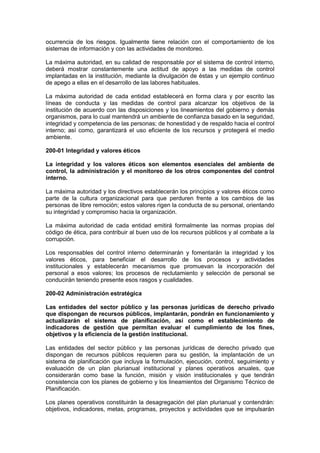 ocurrencia de los riesgos. Igualmente tiene relación con el comportamiento de los
sistemas de información y con las actividades de monitoreo.
La máxima autoridad, en su calidad de responsable por el sistema de control interno,
deberá mostrar constantemente una actitud de apoyo a las medidas de control
implantadas en la institución, mediante la divulgación de éstas y un ejemplo continuo
de apego a ellas en el desarrollo de las labores habituales.
La máxima autoridad de cada entidad establecerá en forma clara y por escrito las
líneas de conducta y las medidas de control para alcanzar los objetivos de la
institución de acuerdo con las disposiciones y los lineamientos del gobierno y demás
organismos, para lo cual mantendrá un ambiente de confianza basado en la seguridad,
integridad y competencia de las personas; de honestidad y de respaldo hacia el control
interno; así como, garantizará el uso eficiente de los recursos y protegerá el medio
ambiente.
200-01 Integridad y valores éticos
La integridad y los valores éticos son elementos esenciales del ambiente de
control, la administración y el monitoreo de los otros componentes del control
interno.
La máxima autoridad y los directivos establecerán los principios y valores éticos como
parte de la cultura organizacional para que perduren frente a los cambios de las
personas de libre remoción; estos valores rigen la conducta de su personal, orientando
su integridad y compromiso hacia la organización.
La máxima autoridad de cada entidad emitirá formalmente las normas propias del
código de ética, para contribuir al buen uso de los recursos públicos y al combate a la
corrupción.
Los responsables del control interno determinarán y fomentarán la integridad y los
valores éticos, para beneficiar el desarrollo de los procesos y actividades
institucionales y establecerán mecanismos que promuevan la incorporación del
personal a esos valores; los procesos de reclutamiento y selección de personal se
conducirán teniendo presente esos rasgos y cualidades.
200-02 Administración estratégica
Las entidades del sector público y las personas jurídicas de derecho privado
que dispongan de recursos públicos, implantarán, pondrán en funcionamiento y
actualizarán el sistema de planificación, así como el establecimiento de
indicadores de gestión que permitan evaluar el cumplimiento de los fines,
objetivos y la eficiencia de la gestión institucional.
Las entidades del sector público y las personas jurídicas de derecho privado que
dispongan de recursos públicos requieren para su gestión, la implantación de un
sistema de planificación que incluya la formulación, ejecución, control, seguimiento y
evaluación de un plan plurianual institucional y planes operativos anuales, que
considerarán como base la función, misión y visión institucionales y que tendrán
consistencia con los planes de gobierno y los lineamientos del Organismo Técnico de
Planificación.
Los planes operativos constituirán la desagregación del plan plurianual y contendrán:
objetivos, indicadores, metas, programas, proyectos y actividades que se impulsarán
 