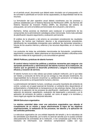 en el período anual, documento que deberá estar vinculado con el presupuesto a fin
de concretar lo planificado en función de las capacidades y la disponibilidad real de los
recursos.
La formulación del plan operativo anual deberá coordinarse con los procesos y
políticas establecidos por el Sistema Nacional de Planificación (SNP), las Normas del
Sistema Nacional de Inversión Pública (SNIP), las directrices del sistema de
presupuesto, así como el análisis pormenorizado de la situación y del entorno.
Asimismo, dichas acciones se diseñarán para coadyuvar el cumplimiento de los
componentes de la administración estratégica antes mencionada. Como toda actividad
de planificación requiere seguimiento y evaluación permanente.
El análisis de la situación y del entorno se concretará considerando los resultados
logrados, los hechos que implicaron desvíos a las programaciones precedentes,
identificando las necesidades emergentes para satisfacer las demandas presentes y
futuras de los usuarios internos y externos y los recursos disponibles, en un marco de
calidad.
Los productos de todas las actividades mencionadas de formulación, cumplimiento,
seguimiento y evaluación, deben plasmarse en documentos oficiales a difundirse entre
todos los niveles de la organización y a la comunidad en general.
200-03 Políticas y prácticas de talento humano
El control interno incluirá las políticas y prácticas necesarias para asegurar una
apropiada planificación y administración del talento humano de la institución, de
manera que se garantice el desarrollo profesional y asegure la transparencia,
eficacia y vocación de servicio.
El talento humano es lo más valioso que posee cualquier institución, por lo que debe
ser tratado y conducido de forma tal que se consiga su más elevado rendimiento. Es
responsabilidad de la dirección encaminar su satisfacción personal en el trabajo que
realiza, procurando su enriquecimiento humano y técnico.
La administración del talento humano, constituye una parte importante del ambiente de
control, cumple con el papel esencial de fomentar un ambiente ético desarrollando el
profesionalismo y fortaleciendo la transparencia en las prácticas diarias. Esto se hace
visible en la ejecución de los procesos de planificación, clasificación, reclutamiento y
selección de personal, capacitación, evaluación del desempeño y promoción y en la
aplicación de principios de justicia y equidad, así como el apego a la normativa y
marco legal que regulan las relaciones laborales.
200-04 Estructura organizativa
La máxima autoridad debe crear una estructura organizativa que atienda el
cumplimiento de su misión y apoye efectivamente el logro de los objetivos
organizacionales, la realización de los procesos, las labores y la aplicación de
los controles pertinentes.
La estructura organizativa de una entidad depende del tamaño y de la naturaleza de
las actividades que desarrolla, por lo tanto no será tan sencilla que no pueda controlar
adecuadamente las actividades de la institución, ni tan complicada que inhiba el flujo
necesario de información. Los directivos comprenderán cuáles son sus
 