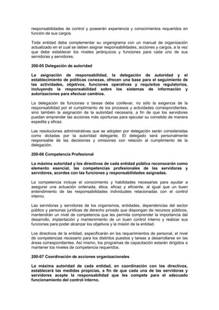responsabilidades de control y poseerán experiencia y conocimientos requeridos en
función de sus cargos.
Toda entidad debe complementar su organigrama con un manual de organización
actualizado en el cual se deben asignar responsabilidades, acciones y cargos, a la vez
que debe establecer los niveles jerárquicos y funciones para cada uno de sus
servidoras y servidores.
200-05 Delegación de autoridad
La asignación de responsabilidad, la delegación de autoridad y el
establecimiento de políticas conexas, ofrecen una base para el seguimiento de
las actividades, objetivos, funciones operativas y requisitos regulatorios,
incluyendo la responsabilidad sobre los sistemas de información y
autorizaciones para efectuar cambios.
La delegación de funciones o tareas debe conllevar, no sólo la exigencia de la
responsabilidad por el cumplimiento de los procesos y actividades correspondientes,
sino también la asignación de la autoridad necesaria, a fin de que los servidores
puedan emprender las acciones más oportunas para ejecutar su cometido de manera
expedita y eficaz.
Las resoluciones administrativas que se adopten por delegación serán consideradas
como dictadas por la autoridad delegante. El delegado será personalmente
responsable de las decisiones y omisiones con relación al cumplimiento de la
delegación.
200-06 Competencia Profesional
La máxima autoridad y los directivos de cada entidad pública reconocerán como
elemento esencial, las competencias profesionales de las servidoras y
servidores, acordes con las funciones y responsabilidades asignadas.
La competencia incluye el conocimiento y habilidades necesarias para ayudar a
asegurar una actuación ordenada, ética, eficaz y eficiente, al igual que un buen
entendimiento de las responsabilidades individuales relacionadas con el control
interno.
Las servidoras y servidores de los organismos, entidades, dependencias del sector
público y personas jurídicas de derecho privado que dispongan de recursos públicos,
mantendrán un nivel de competencia que les permita comprender la importancia del
desarrollo, implantación y mantenimiento de un buen control interno y realizar sus
funciones para poder alcanzar los objetivos y la misión de la entidad.
Los directivos de la entidad, especificarán en los requerimientos de personal, el nivel
de competencias necesario para los distintos puestos y tareas a desarrollarse en las
áreas correspondientes. Así mismo, los programas de capacitación estarán dirigidos a
mantener los niveles de competencia requeridos.
200-07 Coordinación de acciones organizacionales
La máxima autoridad de cada entidad, en coordinación con los directivos,
establecerá las medidas propicias, a fin de que cada una de las servidoras y
servidores acepte la responsabilidad que les compete para el adecuado
funcionamiento del control interno.
 