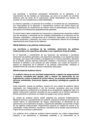 Las servidoras y servidores participarán activamente en la aplicación y el
mejoramiento de las medidas ya implantadas, así como en el diseño de controles
efectivos para las áreas de la organización donde desempeñan sus labores, de
acuerdo con sus competencias y responsabilidades.
La máxima autoridad y el personal de la entidad, en el ámbito de sus competencias,
son responsables de la aplicación y mejoramiento continuo del control interno así
como establecerá los mecanismos de relación entre la administración principal y las
que operen en localizaciones geográficamente apartadas.
El control interno debe contemplar los mecanismos y disposiciones requeridos a efecto
que las servidoras y servidores de las unidades participantes en la ejecución de los
procesos, actividades y transacciones de la institución, desarrollen sus acciones de
manera coordinada y coherente, con miras a la implantación efectiva de la estrategia
organizacional para el logro de los objetivos.
200-08 Adhesión a las políticas institucionales
Las servidoras y servidores de las entidades, observarán las políticas
institucionales y las específicas aplicables a sus respectivas áreas de trabajo.
En el desarrollo y cumplimiento de sus funciones, las servidoras y servidores
observarán las políticas generales y las específicas aplicables a sus respectivas áreas
de trabajo, que hayan sido emitidas y divulgadas por la máxima autoridad y directivos
de la entidad, quienes además instaurarán medidas y mecanismos propicios para
fomentar la adhesión a las políticas por ellos emitidas. Los niveles de dirección y
jefatura se asegurarán de la adhesión a las políticas institucionales, mediante el
establecimiento de controles y factores motivadores adecuados.
200-09 Unidad de Auditoría Interna
La auditoría interna es una actividad independiente y objetiva de aseguramiento
y asesoría, concebida para agregar valor y mejorar las operaciones de una
organización; evalúa el sistema de control interno, los procesos administrativos,
técnicos, ambientales, financieros, legales, operativos, estratégicos y gestión de
riesgos.
Cada institución, cuando se justifique, contará con una unidad de auditoría interna
organizada, con independencia y con los recursos necesarios para que brinde
asesoría oportuna y profesional en el ámbito de su competencia, agregando valor a la
gestión institucional y garantía razonable de que la gestión de la máxima autoridad y
demás servidoras y servidores, se realiza con apego a las normas vigentes.
La unidad de auditoría interna estará integrada por personal multidisciplinario.
Mediante técnicas y procedimientos de auditoría, evaluará la eficiencia del sistema de
control interno, la administración de riesgos institucionales, la efectividad de las
operaciones y el cumplimiento de leyes y regulaciones aplicables que permitan el logro
de los objetivos institucionales. Proporcionará asesoría en materia de control a las
autoridades, niveles directivos, servidoras y servidores de la entidad, para fomentar la
mejora de sus procesos y operaciones.
Los auditores de la unidad de auditoría interna actuarán con criterio independiente
respecto a las operaciones o actividades auditadas y no intervendrán en la
 