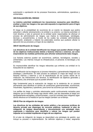 autorización o aprobación de los procesos financieros, administrativos, operativos y
ambientales.
300 EVALUACIÓN DEL RIESGO
La máxima autoridad establecerá los mecanismos necesarios para identificar,
analizar y tratar los riesgos a los que está expuesta la organización para el logro
de sus objetivos.
El riesgo es la probabilidad de ocurrencia de un evento no deseado que podría
perjudicar o afectar adversamente a la entidad o su entorno. La máxima autoridad, el
nivel directivo y todo el personal de la entidad serán responsables de efectuar el
proceso de administración de riesgos, que implica la metodología, estrategias,
técnicas y procedimientos, a través de los cuales las unidades administrativas
identificarán, analizarán y tratarán los potenciales eventos que pudieran afectar la
ejecución de sus procesos y el logro de sus objetivos.
300-01 Identificación de riesgos
Los directivos de la entidad identificarán los riesgos que puedan afectar el logro
de los objetivos institucionales debido a factores internos o externos, así como
emprenderán las medidas pertinentes para afrontar exitosamente tales riesgos.
Los factores externos pueden ser económicos, políticos, tecnológicos, sociales y
ambientales. Los internos incluyen la infraestructura, el personal, la tecnología y los
procesos.
Es imprescindible identificar los riesgos relevantes que enfrenta una entidad en la
búsqueda de sus objetivos.
La identificación de los riesgos es un proceso interactivo y generalmente integrado a la
estrategia y planificación. En este proceso se realizará un mapa del riesgo con los
factores internos y externos y con la especificación de los puntos claves de la
institución, las interacciones con terceros, la identificación de objetivos generales y
particulares y las amenazas que se puedan afrontar.
Algo fundamental para la evaluación de riesgos es la existencia de un proceso
permanente para identificar el cambio de condiciones gubernamentales, económicas,
industriales, regulatorias y operativas, para tomar las acciones que sean necesarias.
Los perfiles de riesgo y controles relacionados serán continuamente revisados para
asegurar que el mapa del riesgo siga siendo válido, que las respuestas al riesgo son
apropiadamente escogidas y proporcionadas, y que los controles para mitigarlos sigan
siendo efectivos en la medida en que los riesgos cambien con el tiempo.
300-02 Plan de mitigación de riesgos
Los directivos de las entidades del sector público y las personas jurídicas de
derecho privado que dispongan de recursos públicos, realizarán el plan de
mitigación de riesgos desarrollando y documentando una estrategia clara,
organizada e interactiva para identificar y valorar los riesgos que puedan
impactar en la entidad impidiendo el logro de sus objetivos.
En el plan de mitigación de riesgos se desarrollará una estrategia de gestión, que
incluya su proceso e implementación. Se definirán objetivos y metas, asignando
 
