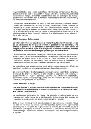 responsabilidades para áreas específicas, identificando conocimientos técnicos,
describiendo el proceso de evaluación de riesgos y las áreas a considerar, detallando
indicadores de riesgos, delineando procedimientos para las estrategias del manejo,
estableciendo lineamientos para el monitoreo y definiendo los reportes, documentos y
las comunicaciones necesarias.
Los directivos de las entidades del sector público y las personas jurídicas de derecho
privado que dispongan de recursos públicos, desarrollarán planes, métodos de
respuesta y monitoreo de cambios, así como un programa que prevea los recursos
necesarios para definir acciones en respuesta a los riesgos. Una adecuada planeación
de la administración de los riesgos, reduce la eventualidad de la ocurrencia y del
efecto negativo de éstos (impacto) y alerta a la entidad respecto de su adaptación
frente a los cambios.
300-03 Valoración de los riesgos
La valoración del riesgo estará ligada a obtener la suficiente información acerca
de las situaciones de riesgo para estimar su probabilidad de ocurrencia, este
análisis le permitirá a las servidoras y servidores reflexionar sobre cómo los
riesgos pueden afectar el logro de sus objetivos, realizando un estudio detallado
de los temas puntuales sobre riesgos que se hayan decidido evaluar.
La administración debe valorar los riesgos a partir de dos perspectivas, probabilidad e
impacto, siendo la probabilidad la posibilidad de ocurrencia, mientras que el impacto
representa el efecto frente a su ocurrencia. Estos supuestos se determinan
considerando técnicas de valoración y datos de eventos pasados observados, los
cuales pueden proveer una base objetiva en comparación con los estimados.
La metodología para analizar riesgos puede variar, porque algunos son difíciles de
cuantificar, mientras que otros se prestan para un diagnóstico numérico.
Se consideran factores de alto riesgo potencial los programas o actividades complejas,
el manejo de dinero en efectivo, la alta rotación y crecimiento del personal, el
establecimiento de nuevos servicios, sistemas de información rediseñados,
crecimientos rápidos, nueva tecnología, entre otros. La valoración del riesgo se realiza
usando el juicio profesional y la experiencia.
300-04 Respuesta al riesgo
Los directivos de la entidad identificarán las opciones de respuestas al riesgo,
considerando la probabilidad y el impacto en relación con la tolerancia al riesgo
y su relación costo/beneficio.
La consideración del manejo del riesgo y la selección e implementación de una
respuesta son parte integral de la administración de los riesgos. Los modelos de
respuestas al riesgo pueden ser: evitar, reducir, compartir y aceptar.
Evitar el riesgo implica, prevenir las actividades que los originan. La reducción incluye
los métodos y técnicas específicas para tratar con ellos, identificándolos y proveyendo
acciones para la reducción de su probabilidad e impacto. El compartirlo reduce la
probabilidad y el impacto mediante la transferencia u otra manera de compartir una
parte del riesgo. La aceptación no realiza acción alguna para afectar la probabilidad o
el impacto.
 