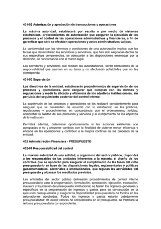 401-02 Autorización y aprobación de transacciones y operaciones
La máxima autoridad, establecerá por escrito o por medio de sistemas
electrónicos, procedimientos de autorización que aseguren la ejecución de los
procesos y el control de las operaciones administrativas y financieras, a fin de
garantizar que sólo se efectúen operaciones y actos administrativos válidos.
La conformidad con los términos y condiciones de una autorización implica que las
tareas que desarrollarán las servidoras y servidores, que han sido asignadas dentro de
sus respectivas competencias, se adecuarán a las disposiciones emanadas por la
dirección, en concordancia con el marco legal.
Las servidoras y servidores que reciban las autorizaciones, serán conscientes de la
responsabilidad que asumen en su tarea y no efectuarán actividades que no les
corresponda.
401-03 Supervisión
Los directivos de la entidad, establecerán procedimientos de supervisión de los
procesos y operaciones, para asegurar que cumplan con las normas y
regulaciones y medir la eficacia y eficiencia de los objetivos institucionales, sin
perjuicio del seguimiento posterior del control interno.
La supervisión de los procesos y operaciones se los realizará constantemente para
asegurar que se desarrollen de acuerdo con lo establecido en las políticas,
regulaciones y procedimientos en concordancia con el ordenamiento jurídico;
comprobar la calidad de sus productos y servicios y el cumplimiento de los objetivos
de la institución.
Permitirá además, determinar oportunamente si las acciones existentes son
apropiadas o no y proponer cambios con la finalidad de obtener mayor eficiencia y
eficacia en las operaciones y contribuir a la mejora continua de los procesos de la
entidad.
402 Administración Financiera - PRESUPUESTO
402-01 Responsabilidad del control
La máxima autoridad de una entidad, u organismo del sector público, dispondrá
a los responsables de las unidades inherentes a la materia, el diseño de los
controles que se aplicarán para asegurar el cumplimiento de las fases del ciclo
presupuestario en base de las disposiciones legales, reglamentarias y políticas
gubernamentales, sectoriales e institucionales, que regulan las actividades del
presupuesto y alcanzar los resultados previstos.
Las entidades del sector público delinearán procedimientos de control interno
presupuestario para la programación, formulación, aprobación, ejecución, evaluación,
clausura y liquidación del presupuesto institucional; se fijarán los objetivos generales y
específicos en la programación de ingresos y gastos para su consecución en la
ejecución presupuestaria y asegurar la disponibilidad presupuestaria de fondos en las
asignaciones aprobadas. Todos los ingresos y gastos estarán debidamente
presupuestados; de existir valores no considerados en el presupuesto, se tramitará la
reforma presupuestaria correspondiente.
 
