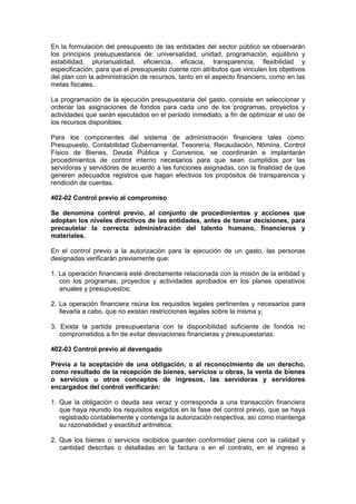 En la formulación del presupuesto de las entidades del sector público se observarán
los principios presupuestarios de: universalidad, unidad, programación, equilibrio y
estabilidad, plurianualidad, eficiencia, eficacia, transparencia, flexibilidad y
especificación, para que el presupuesto cuente con atributos que vinculen los objetivos
del plan con la administración de recursos, tanto en el aspecto financiero, como en las
metas fiscales.
La programación de la ejecución presupuestaria del gasto, consiste en seleccionar y
ordenar las asignaciones de fondos para cada uno de los programas, proyectos y
actividades que serán ejecutados en el período inmediato, a fin de optimizar el uso de
los recursos disponibles.
Para los componentes del sistema de administración financiera tales como:
Presupuesto, Contabilidad Gubernamental, Tesorería, Recaudación, Nómina, Control
Físico de Bienes, Deuda Pública y Convenios, se coordinarán e implantarán
procedimientos de control interno necesarios para que sean cumplidos por las
servidoras y servidores de acuerdo a las funciones asignadas, con la finalidad de que
generen adecuados registros que hagan efectivos los propósitos de transparencia y
rendición de cuentas.
402-02 Control previo al compromiso
Se denomina control previo, al conjunto de procedimientos y acciones que
adoptan los niveles directivos de las entidades, antes de tomar decisiones, para
precautelar la correcta administración del talento humano, financieros y
materiales.
En el control previo a la autorización para la ejecución de un gasto, las personas
designadas verificarán previamente que:
1. La operación financiera esté directamente relacionada con la misión de la entidad y
con los programas, proyectos y actividades aprobados en los planes operativos
anuales y presupuestos;
2. La operación financiera reúna los requisitos legales pertinentes y necesarios para
llevarla a cabo, que no existan restricciones legales sobre la misma y,
3. Exista la partida presupuestaria con la disponibilidad suficiente de fondos no
comprometidos a fin de evitar desviaciones financieras y presupuestarias.
402-03 Control previo al devengado
Previa a la aceptación de una obligación, o al reconocimiento de un derecho,
como resultado de la recepción de bienes, servicios u obras, la venta de bienes
o servicios u otros conceptos de ingresos, las servidoras y servidores
encargados del control verificarán:
1. Que la obligación o deuda sea veraz y corresponda a una transacción financiera
que haya reunido los requisitos exigidos en la fase del control previo, que se haya
registrado contablemente y contenga la autorización respectiva, así como mantenga
su razonabilidad y exactitud aritmética;
2. Que los bienes o servicios recibidos guarden conformidad plena con la calidad y
cantidad descritas o detalladas en la factura o en el contrato, en el ingreso a
 