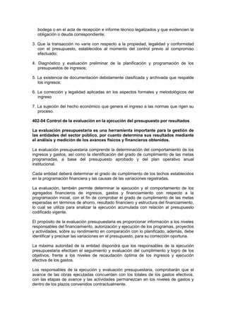 bodega o en el acta de recepción e informe técnico legalizados y que evidencien la
obligación o deuda correspondiente;
3. Que la transacción no varíe con respecto a la propiedad, legalidad y conformidad
con el presupuesto, establecidos al momento del control previo al compromiso
efectuado;
4. Diagnóstico y evaluación preliminar de la planificación y programación de los
presupuestos de ingresos;
5. La existencia de documentación debidamente clasificada y archivada que respalde
los ingresos;
6. La corrección y legalidad aplicadas en los aspectos formales y metodológicos del
ingreso
7. La sujeción del hecho económico que genera el ingreso a las normas que rigen su
proceso.
402-04 Control de la evaluación en la ejecución del presupuesto por resultados
La evaluación presupuestaria es una herramienta importante para la gestión de
las entidades del sector público, por cuanto determina sus resultados mediante
el análisis y medición de los avances físicos y financieros obtenidos.
La evaluación presupuestaria comprende la determinación del comportamiento de los
ingresos y gastos, así como la identificación del grado de cumplimiento de las metas
programadas, a base del presupuesto aprobado y del plan operativo anual
institucional.
Cada entidad deberá determinar el grado de cumplimiento de los techos establecidos
en la programación financiera y las causas de las variaciones registradas.
La evaluación, también permite determinar la ejecución y el comportamiento de los
agregados financieros de ingresos, gastos y financiamiento con respecto a la
programación inicial, con el fin de comprobar el grado de cumplimiento de las metas
esperadas en términos de ahorro, resultado financiero y estructura del financiamiento,
lo cual se utiliza para analizar la ejecución acumulada con relación al presupuesto
codificado vigente.
El propósito de la evaluación presupuestaria es proporcionar información a los niveles
responsables del financiamiento, autorización y ejecución de los programas, proyectos
y actividades, sobre su rendimiento en comparación con lo planificado, además, debe
identificar y precisar las variaciones en el presupuesto, para su corrección oportuna.
La máxima autoridad de la entidad dispondrá que los responsables de la ejecución
presupuestaria efectúen el seguimiento y evaluación del cumplimiento y logro de los
objetivos, frente a los niveles de recaudación óptima de los ingresos y ejecución
efectiva de los gastos.
Los responsables de la ejecución y evaluación presupuestaria, comprobarán que el
avance de las obras ejecutadas concuerden con los totales de los gastos efectivos,
con las etapas de avance y las actividades permanezcan en los niveles de gastos y
dentro de los plazos convenidos contractualmente.
 