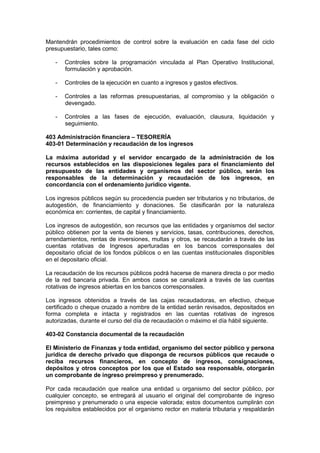 Mantendrán procedimientos de control sobre la evaluación en cada fase del ciclo
presupuestario, tales como:
- Controles sobre la programación vinculada al Plan Operativo Institucional,
formulación y aprobación.
- Controles de la ejecución en cuanto a ingresos y gastos efectivos.
- Controles a las reformas presupuestarias, al compromiso y la obligación o
devengado.
- Controles a las fases de ejecución, evaluación, clausura, liquidación y
seguimiento.
403 Administración financiera – TESORERÍA
403-01 Determinación y recaudación de los ingresos
La máxima autoridad y el servidor encargado de la administración de los
recursos establecidos en las disposiciones legales para el financiamiento del
presupuesto de las entidades y organismos del sector público, serán los
responsables de la determinación y recaudación de los ingresos, en
concordancia con el ordenamiento jurídico vigente.
Los ingresos públicos según su procedencia pueden ser tributarios y no tributarios, de
autogestión, de financiamiento y donaciones. Se clasificarán por la naturaleza
económica en: corrientes, de capital y financiamiento.
Los ingresos de autogestión, son recursos que las entidades y organismos del sector
público obtienen por la venta de bienes y servicios, tasas, contribuciones, derechos,
arrendamientos, rentas de inversiones, multas y otros, se recaudarán a través de las
cuentas rotativas de Ingresos aperturadas en los bancos corresponsales del
depositario oficial de los fondos públicos o en las cuentas institucionales disponibles
en el depositario oficial.
La recaudación de los recursos públicos podrá hacerse de manera directa o por medio
de la red bancaria privada. En ambos casos se canalizará a través de las cuentas
rotativas de ingresos abiertas en los bancos corresponsales.
Los ingresos obtenidos a través de las cajas recaudadoras, en efectivo, cheque
certificado o cheque cruzado a nombre de la entidad serán revisados, depositados en
forma completa e intacta y registrados en las cuentas rotativas de ingresos
autorizadas, durante el curso del día de recaudación o máximo el día hábil siguiente.
403-02 Constancia documental de la recaudación
El Ministerio de Finanzas y toda entidad, organismo del sector público y persona
jurídica de derecho privado que disponga de recursos públicos que recaude o
reciba recursos financieros, en concepto de ingresos, consignaciones,
depósitos y otros conceptos por los que el Estado sea responsable, otorgarán
un comprobante de ingreso preimpreso y prenumerado.
Por cada recaudación que realice una entidad u organismo del sector público, por
cualquier concepto, se entregará al usuario el original del comprobante de ingreso
preimpreso y prenumerado o una especie valorada; estos documentos cumplirán con
los requisitos establecidos por el organismo rector en materia tributaria y respaldarán
 