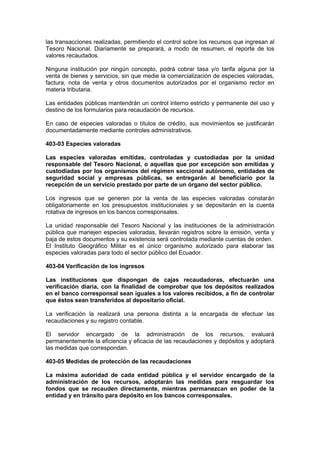 las transacciones realizadas, permitiendo el control sobre los recursos que ingresan al
Tesoro Nacional. Diariamente se preparará, a modo de resumen, el reporte de los
valores recaudados.
Ninguna institución por ningún concepto, podrá cobrar tasa y/o tarifa alguna por la
venta de bienes y servicios, sin que medie la comercialización de especies valoradas,
factura, nota de venta y otros documentos autorizados por el organismo rector en
materia tributaria.
Las entidades públicas mantendrán un control interno estricto y permanente del uso y
destino de los formularios para recaudación de recursos.
En caso de especies valoradas o títulos de crédito, sus movimientos se justificarán
documentadamente mediante controles administrativos.
403-03 Especies valoradas
Las especies valoradas emitidas, controladas y custodiadas por la unidad
responsable del Tesoro Nacional, o aquellas que por excepción son emitidas y
custodiadas por los organismos del régimen seccional autónomo, entidades de
seguridad social y empresas públicas, se entregarán al beneficiario por la
recepción de un servicio prestado por parte de un órgano del sector público.
Los ingresos que se generen por la venta de las especies valoradas constarán
obligatoriamente en los presupuestos institucionales y se depositarán en la cuenta
rotativa de ingresos en los bancos corresponsales.
La unidad responsable del Tesoro Nacional y las instituciones de la administración
pública que manejen especies valoradas, llevarán registros sobre la emisión, venta y
baja de estos documentos y su existencia será controlada mediante cuentas de orden.
El Instituto Geográfico Militar es el único organismo autorizado para elaborar las
especies valoradas para todo el sector público del Ecuador.
403-04 Verificación de los ingresos
Las instituciones que dispongan de cajas recaudadoras, efectuarán una
verificación diaria, con la finalidad de comprobar que los depósitos realizados
en el banco corresponsal sean iguales a los valores recibidos, a fin de controlar
que éstos sean transferidos al depositario oficial.
La verificación la realizará una persona distinta a la encargada de efectuar las
recaudaciones y su registro contable.
El servidor encargado de la administración de los recursos, evaluará
permanentemente la eficiencia y eficacia de las recaudaciones y depósitos y adoptará
las medidas que correspondan.
403-05 Medidas de protección de las recaudaciones
La máxima autoridad de cada entidad pública y el servidor encargado de la
administración de los recursos, adoptarán las medidas para resguardar los
fondos que se recauden directamente, mientras permanezcan en poder de la
entidad y en tránsito para depósito en los bancos corresponsales.
 