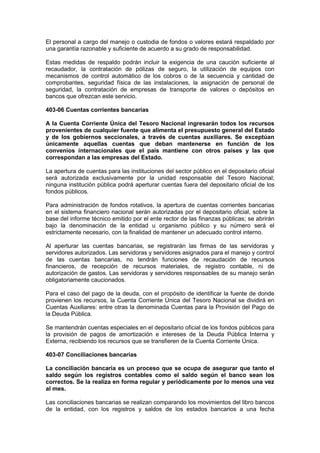 El personal a cargo del manejo o custodia de fondos o valores estará respaldado por
una garantía razonable y suficiente de acuerdo a su grado de responsabilidad.
Estas medidas de respaldo podrán incluir la exigencia de una caución suficiente al
recaudador, la contratación de pólizas de seguro, la utilización de equipos con
mecanismos de control automático de los cobros o de la secuencia y cantidad de
comprobantes, seguridad física de las instalaciones, la asignación de personal de
seguridad, la contratación de empresas de transporte de valores o depósitos en
bancos que ofrezcan este servicio.
403-06 Cuentas corrientes bancarias
A la Cuenta Corriente Única del Tesoro Nacional ingresarán todos los recursos
provenientes de cualquier fuente que alimenta el presupuesto general del Estado
y de los gobiernos seccionales, a través de cuentas auxiliares. Se exceptúan
únicamente aquellas cuentas que deban mantenerse en función de los
convenios internacionales que el país mantiene con otros países y las que
correspondan a las empresas del Estado.
La apertura de cuentas para las instituciones del sector público en el depositario oficial
será autorizada exclusivamente por la unidad responsable del Tesoro Nacional;
ninguna institución pública podrá aperturar cuentas fuera del depositario oficial de los
fondos públicos.
Para administración de fondos rotativos, la apertura de cuentas corrientes bancarias
en el sistema financiero nacional serán autorizadas por el depositario oficial, sobre la
base del informe técnico emitido por el ente rector de las finanzas públicas; se abrirán
bajo la denominación de la entidad u organismo público y su número será el
estrictamente necesario, con la finalidad de mantener un adecuado control interno.
Al aperturar las cuentas bancarias, se registrarán las firmas de las servidoras y
servidores autorizados. Las servidoras y servidores asignados para el manejo y control
de las cuentas bancarias, no tendrán funciones de recaudación de recursos
financieros, de recepción de recursos materiales, de registro contable, ni de
autorización de gastos. Las servidoras y servidores responsables de su manejo serán
obligatoriamente caucionados.
Para el caso del pago de la deuda, con el propósito de identificar la fuente de donde
provienen los recursos, la Cuenta Corriente Única del Tesoro Nacional se dividirá en
Cuentas Auxiliares: entre otras la denominada Cuentas para la Provisión del Pago de
la Deuda Pública.
Se mantendrán cuentas especiales en el depositario oficial de los fondos públicos para
la provisión de pagos de amortización e intereses de la Deuda Pública Interna y
Externa, recibiendo los recursos que se transfieren de la Cuenta Corriente Única.
403-07 Conciliaciones bancarias
La conciliación bancaria es un proceso que se ocupa de asegurar que tanto el
saldo según los registros contables como el saldo según el banco sean los
correctos. Se la realiza en forma regular y periódicamente por lo menos una vez
al mes.
Las conciliaciones bancarias se realizan comparando los movimientos del libro bancos
de la entidad, con los registros y saldos de los estados bancarios a una fecha
 