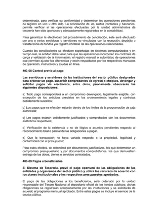 determinada, para verificar su conformidad y determinar las operaciones pendientes
de registro en uno u otro lado. La conciliación de los saldos contables y bancarios,
permite verificar si las operaciones efectuadas por la unidad administrativa de
tesorería han sido oportunas y adecuadamente registradas en la contabilidad.
Para garantizar la efectividad del procedimiento de conciliación, éste será efectuado
por uno o varios servidoras o servidores no vinculados con la recepción, depósito o
transferencia de fondos y/o registro contable de las operaciones relacionadas.
Cuando las conciliaciones se efectúen soportadas en sistemas computarizados y en
tiempo real, la entidad debe velar para que las aplicaciones incorporen los controles de
carga y validación de la información, el registro manual o automático de operaciones
que permitan ajustar las diferencias y estén respaldados por los respectivos manuales
de operación, instructivos y ayudas en línea.
403-08 Control previo al pago
Las servidoras y servidores de las instituciones del sector público designados
para ordenar un pago, suscribir comprobantes de egreso o cheques, devengar y
solicitar pagos vía electrónica, entre otros, previamente observarán las
siguientes disposiciones:
a) Todo pago corresponderá a un compromiso devengado, legalmente exigible, con
excepción de los anticipos previstos en los ordenamientos legales y contratos
debidamente suscritos;
b) Los pagos que se efectúen estarán dentro de los límites de la programación de caja
autorizada;
c) Los pagos estarán debidamente justificados y comprobados con los documentos
auténticos respectivos;
d) Verificación de la existencia o no de litigios o asuntos pendientes respecto al
reconocimiento total o parcial de las obligaciones a pagar.
e) Que la transacción no haya variado respecto a la propiedad, legalidad y
conformidad con el presupuesto.
Para estos efectos, se entenderá por documentos justificativos, los que determinan un
compromiso presupuestario y por documentos comprobatorios, los que demuestren
entrega de las obras, bienes o servicios contratados.
403-09 Pagos a beneficiarios
El Sistema de Tesorería, prevé el pago oportuno de las obligaciones de las
entidades y organismos del sector público y utiliza los recursos de acuerdo con
los planes institucionales y los respectivos presupuestos aprobados.
El pago de las obligaciones a los beneficiarios, será ordenado por la unidad
responsable del Tesoro Nacional al depositario oficial de los fondos públicos; dichas
obligaciones se registrarán apropiadamente por las instituciones y se solicitarán de
acuerdo al programa mensual aprobado. Entre estos pagos se incluye el servicio de la
deuda pública.
 