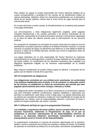 Para realizar los pagos la unidad responsable del Tesoro Nacional debitará de la
cuenta correspondiente y acreditará en las cuentas de los beneficiarios finales los
valores pertinentes, debiendo utilizar los mecanismos establecidos por el depositario
oficial de los fondos públicos, siendo ésta la única forma de pago prevista para el
mencionado sector.
En el caso de fondos a rendir cuentas, la retroalimentación en el sistema será posterior
a los pagos efectuados.
Las remuneraciones y otras obligaciones legalmente exigibles, serán pagadas
mediante transferencias a las cuentas corrientes o de ahorros individuales de los
beneficiarios, aperturadas en el sistema financiero nacional o internacional, registradas
en la base de datos del sistema previsto para la administración de los servicios
públicos.
Por excepción se manejarán los conceptos de cuenta virtual para los casos en que los
beneficiarios no pueden aperturar cuentas en el sistema financiero nacional. La cuenta
virtual es un proceso de pagos vía electrónica que define en un solo débito la salida de
recursos a través de la entidad bancaria, proceso que norma el organismo rector de
las finanzas públicas.
Los pagos realizados por el ente responsable del Tesoro Nacional se originarán
exclusivamente en el devengamiento y solicitud de pago realizado por las instituciones
del sector público, el cumplimiento de los requisitos necesarios para respaldar una
obligación legalmente exigible, es de exclusiva responsabilidad de la entidad
solicitante.
Bajo ninguna consideración se podrán realizar pagos en efectivo, a excepción de los
gastos que se realizan a través de la caja chica.
403-10 Cumplimiento de obligaciones
Las obligaciones contraídas por una entidad serán autorizadas, de conformidad
a las políticas establecidas para el efecto; a fin de mantener un adecuado control
de las mismas, se establecerá un índice de vencimientos que permita que sean
pagadas oportunamente para evitar recargos, intereses y multas.
Las obligaciones serán canceladas en la fecha convenida en el compromiso, aspecto
que será controlado mediante conciliaciones, registros detallados y adecuados que
permitan su clasificación, sean éstas a corto o largo plazo. Los gastos adicionales que
se originen por concepto de intereses o multas por mora injustificada en el pago de las
obligaciones con retraso, será de responsabilidad personal y pecuniaria de quien o
quienes los hayan ocasionado, por acción u omisión.
403-11 Utilización del flujo de caja en la programación financiera
Las entidades y organismos del sector público, para la correcta utilización de los
recursos financieros, elaborarán la Programación de Caja, en la que se
establecerá la previsión calendarizada de las disponibilidades efectivas de
fondos y su adecuada utilización, permitiendo compatibilizar la ejecución
presupuestaria anual en función de las disponibilidades.
La programación comprende un conjunto de acciones relacionadas con la previsión,
gestión, control y evaluación de los flujos de entradas y salidas de fondos. Su finalidad
es optimizar el movimiento de efectivo en el corto plazo, permitiendo compatibilizar los
 