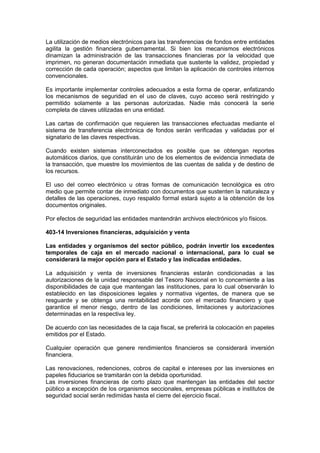 La utilización de medios electrónicos para las transferencias de fondos entre entidades
agilita la gestión financiera gubernamental. Si bien los mecanismos electrónicos
dinamizan la administración de las transacciones financieras por la velocidad que
imprimen, no generan documentación inmediata que sustente la validez, propiedad y
corrección de cada operación; aspectos que limitan la aplicación de controles internos
convencionales.
Es importante implementar controles adecuados a esta forma de operar, enfatizando
los mecanismos de seguridad en el uso de claves, cuyo acceso será restringido y
permitido solamente a las personas autorizadas. Nadie más conocerá la serie
completa de claves utilizadas en una entidad.
Las cartas de confirmación que requieren las transacciones efectuadas mediante el
sistema de transferencia electrónica de fondos serán verificadas y validadas por el
signatario de las claves respectivas.
Cuando existen sistemas interconectados es posible que se obtengan reportes
automáticos diarios, que constituirán uno de los elementos de evidencia inmediata de
la transacción, que muestre los movimientos de las cuentas de salida y de destino de
los recursos.
El uso del correo electrónico u otras formas de comunicación tecnológica es otro
medio que permite contar de inmediato con documentos que sustenten la naturaleza y
detalles de las operaciones, cuyo respaldo formal estará sujeto a la obtención de los
documentos originales.
Por efectos de seguridad las entidades mantendrán archivos electrónicos y/o físicos.
403-14 Inversiones financieras, adquisición y venta
Las entidades y organismos del sector público, podrán invertir los excedentes
temporales de caja en el mercado nacional o internacional, para lo cual se
considerará la mejor opción para el Estado y las indicadas entidades.
La adquisición y venta de inversiones financieras estarán condicionadas a las
autorizaciones de la unidad responsable del Tesoro Nacional en lo concerniente a las
disponibilidades de caja que mantengan las instituciones, para lo cual observarán lo
establecido en las disposiciones legales y normativa vigentes, de manera que se
resguarde y se obtenga una rentabilidad acorde con el mercado financiero y que
garantice el menor riesgo, dentro de las condiciones, limitaciones y autorizaciones
determinadas en la respectiva ley.
De acuerdo con las necesidades de la caja fiscal, se preferirá la colocación en papeles
emitidos por el Estado.
Cualquier operación que genere rendimientos financieros se considerará inversión
financiera.
Las renovaciones, redenciones, cobros de capital e intereses por las inversiones en
papeles fiduciarios se tramitarán con la debida oportunidad.
Las inversiones financieras de corto plazo que mantengan las entidades del sector
público a excepción de los organismos seccionales, empresas públicas e institutos de
seguridad social serán redimidas hasta el cierre del ejercicio fiscal.
 