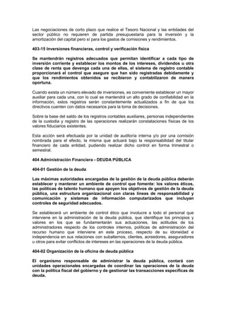 Las negociaciones de corto plazo que realice el Tesoro Nacional y las entidades del
sector público no requieren de partida presupuestaria para la inversión y la
amortización del capital pero sí para los gastos de comisiones y rendimientos.
403-15 Inversiones financieras, control y verificación física
Se mantendrán registros adecuados que permitan identificar a cada tipo de
inversión corriente y establecer los montos de los intereses, dividendos u otra
clase de renta que devenga cada una de ellas, el sistema de registro contable
proporcionará el control que asegure que han sido registradas debidamente y
que los rendimientos obtenidos se recibieron y contabilizaron de manera
oportuna.
Cuando exista un número elevado de inversiones, es conveniente establecer un mayor
auxiliar para cada una, con lo cual se mantendrá un alto grado de confiabilidad en la
información, estos registros serán constantemente actualizados a fin de que los
directivos cuenten con datos necesarios para la toma de decisiones.
Sobre la base del saldo de los registros contables auxiliares, personas independientes
de la custodia y registro de las operaciones realizarán constataciones físicas de los
valores fiduciarios existentes.
Esta acción será efectuada por la unidad de auditoría interna y/o por una comisión
nombrada para el efecto, la misma que actuará bajo la responsabilidad del titular
financiero de cada entidad, pudiendo realizar dicho control en forma trimestral o
semestral.
404 Administración Financiera - DEUDA PÚBLICA
404-01 Gestión de la deuda
Las máximas autoridades encargadas de la gestión de la deuda pública deberán
establecer y mantener un ambiente de control que fomente: los valores éticos,
las políticas de talento humano que apoyen los objetivos de gestión de la deuda
pública, una estructura organizacional con claras líneas de responsabilidad y
comunicación y sistemas de información computarizados que incluyan
controles de seguridad adecuados.
Se establecerá un ambiente de control ético que involucre a todo el personal que
interviene en la administración de la deuda pública, que identifique los principios y
valores en los que se fundamentarán sus actuaciones, las actitudes de los
administradores respecto de los controles internos, políticas de administración del
recurso humano que interviene en este proceso, respecto de su idoneidad e
independencia en sus relaciones con subalternos, clientes, acreedores, aseguradores
u otros para evitar conflictos de intereses en las operaciones de la deuda pública.
404-02 Organización de la oficina de deuda pública
El organismo responsable de administrar la deuda pública, contará con
unidades operacionales encargadas de coordinar las operaciones de la deuda
con la política fiscal del gobierno y de gestionar las transacciones específicas de
deuda.
 