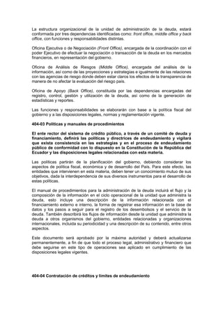 La estructura organizacional de la unidad de administración de la deuda, estará
conformada por tres dependencias identificadas como: front office, middle office y back
office, con funciones y responsabilidades distintas.
Oficina Ejecutiva o de Negociación (Front Office), encargada de la coordinación con el
poder Ejecutivo de efectuar la negociación o transacción de la deuda en los mercados
financieros, en representación del gobierno.
Oficina de Análisis de Riesgos (Middle Office), encargada del análisis de la
información, así como de las proyecciones y estrategias e igualmente de las relaciones
con las agencias de riesgo donde deben estar claros los efectos de la transparencia de
manera de no afectar la evaluación del riesgo país.
Oficina de Apoyo (Back Office), constituida por las dependencias encargadas del
registro, control, gestión y utilización de la deuda, así como de la generación de
estadísticas y reportes.
Las funciones y responsabilidades se elaborarán con base a la política fiscal del
gobierno y a las disposiciones legales, normas y reglamentación vigente.
404-03 Políticas y manuales de procedimientos
El ente rector del sistema de crédito público, a través de un comité de deuda y
financiamiento, definirá las políticas y directrices de endeudamiento y vigilará
que exista consistencia en las estrategias y en el proceso de endeudamiento
público de conformidad con lo dispuesto en la Constitución de la República del
Ecuador y las disposiciones legales relacionadas con esta materia.
Las políticas partirán de la planificación del gobierno, debiendo considerar los
aspectos de política fiscal, económica y de desarrollo del País. Para este efecto, las
entidades que intervienen en esta materia, deben tener un conocimiento mutuo de sus
objetivos, dada la interdependencia de sus diversos instrumentos para el desarrollo de
estas políticas.
El manual de procedimientos para la administración de la deuda incluirá el flujo y la
composición de la información en el ciclo operacional de la unidad que administra la
deuda, esto incluye una descripción de la información relacionada con el
financiamiento externo e interno, la forma de registrar esa información en la base de
datos y los pasos a seguir para el registro de los desembolsos y el servicio de la
deuda. También describirá los flujos de información desde la unidad que administra la
deuda a otros organismos del gobierno, entidades relacionadas y organizaciones
internacionales, incluida su periodicidad y una descripción de su contenido, entre otros
aspectos.
Este documento será aprobado por la máxima autoridad y deberá actualizarse
permanentemente, a fin de que todo el proceso legal, administrativo y financiero que
debe seguirse en este tipo de operaciones sea aplicado en cumplimiento de las
disposiciones legales vigentes.
404-04 Contratación de créditos y límites de endeudamiento
 