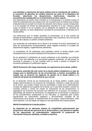Las entidades y organismos del sector público para la contratación de créditos o
la concesión de garantías de créditos externos por parte de la República del
Ecuador, observarán las disposiciones, restricciones, requisitos y
procedimientos establecidos en el ordenamiento jurídico vigente.
Las operaciones de crédito serán incluidas en el presupuesto y no podrán superar el
límite de endeudamiento que señala la ley. No se podrá iniciar el trámite para contraer
endeudamiento sin cumplir con el plan de reducción de la deuda, cuando corresponda;
o si ha excedido los límites de endeudamiento previstos en la ley. Tampoco podrá
iniciar el trámite si no ha cumplido con la obligación de registrar los contratos de
créditos vigentes y si tiene obligaciones vencidas de amortizaciones o intereses de la
deuda pública.
Las instituciones que no tengan aprobado su presupuesto, en el que consten las
partidas de desembolsos y asignaciones destinadas a las inversiones, así como las del
servicio de la deuda, no podrán contratar préstamos.
Las solicitudes de contratación de la deuda o de emisión de bonos presentadas sin
tener las autorizaciones correspondientes, serán negadas mientras no cumplan las
disposiciones legales y reglamentarias pertinentes.
La contratación de los préstamos será aprobada cuando el aporte exigido como
contraparte local se encuentre debidamente financiado en el presupuesto.
No se aprobará la contratación de nuevos préstamos a las entidades que teniendo
otros no han sido utilizados y se encuentran pagando comisiones, ya sea porque ha
concluido el proyecto y no han invertido todo su monto o porque el proyecto se
encuentra paralizado sin justificación alguna.
404-05 Evaluación del riesgo relacionado con operaciones de la deuda pública
La máxima autoridad del ente rector de la deuda pública establecerá un plan de
riesgos para la identificación de las circunstancias y eventos susceptibles de
impedir que se alcancen los objetivos de gestión de la deuda pública y la
medición del grado de probabilidad de que ocurran.
En el desarrollo normal de las transacciones de la deuda pública, pueden surgir
riesgos operacionales en los procesos de contratación, utilización y pago del servicio
de la misma, que pueden impedir que las autoridades a cargo de su administración
cumplan los objetivos de la gestión de la deuda, por lo que será necesario: evaluar los
controles internos y revisar los niveles de autorización de las transacciones, la
segregación de funciones del personal que interviene en el proceso, los accesos y
seguridades del sistema de información, la integridad de la información, la aplicación
de los procedimientos establecidos en los manuales, la capacidad para evaluar
regularmente los instrumentos crediticios y documentación completa de las
transacciones de la deuda, el reperfilamiento de los pagos, costos financieros, entre
otros aspectos, a fin de mitigar los riesgos en las operaciones de la deuda pública.
404-06 Contabilidad de la deuda pública
Se dispondrá de un adecuado sistema de contabilidad gubernamental que
proporcione información gerencial de la deuda pública y que permita el registro
de las operaciones de endeudamiento, asegurando la preparación de
información financiera detallada, confiable y oportuna.
 