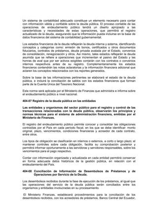 Un sistema de contabilidad adecuado constituye un elemento necesario para contar
con información válida y confiable sobre la deuda pública. El proceso contable de las
operaciones de endeudamiento público tendrá un diseño apropiado a las
características y necesidades de estas operaciones, que permitirá el registro
actualizado de la deuda, asegurando que la información pueda incluirse en la base de
datos financieros del sistema de contabilidad gubernamental.
Los estados financieros de la deuda reflejarán la deuda interna y externa, identificando
conceptos y categorías como: emisión de bonos, certificados u otros documentos
fiduciarios, contratos de préstamos, deuda privada avalada por el Estado, convenios
de consolidación, renegociación y otros. Así mismo, tales estados reflejarán la deuda
asumida que se refiere a operaciones que incrementan el pasivo del Estado y las
honras de aval que por ser activos exigibles contarán con los contratos o convenios
internos respectivos antes de su registro. Complementariamente los estados
financieros contendrán las notas aclaratorias y la información financiera adicional que
aclaren los conceptos relacionados con los reportes generados.
Sobre la base de las informaciones pertinentes se elaborará el estado de la deuda
pública, e incluirá la conciliación de saldos con los estados financieros que forman
parte de la Cuenta Única del Tesorero Nacional.
Esta norma será aplicada por el Ministerio de Finanzas que administra e informa sobre
el endeudamiento público a nivel nacional.
404-07 Registro de la deuda pública en las entidades
Las entidades y organismos del sector público para el registro y control de las
transacciones relacionadas con la deuda pública, observarán los principios y
normas técnicas para el sistema de administración financiera, emitidas por el
Ministerio de Finanzas.
El registro del endeudamiento público permite conocer y consolidar las obligaciones
contraídas por el País en cada período fiscal, en los que se debe identificar: monto
original, plazo, vencimientos, condiciones financieras y acreedor de cada contrato,
entre otros.
Los tipos de obligación se clasificarán en internos o externos, a corto o largo plazo; el
mantener controles sobre cada obligación, facilita su comprobación posterior y
permitirá informar oportunamente a las servidoras y servidores responsables, sobre los
vencimientos para el pago respectivo.
Contar con información organizada y actualizada en cada entidad permitirá conservar
en forma adecuada datos históricos de la gestión pública, en relación con el
endeudamiento del País.
404-08 Conciliación de Información de Desembolsos de Préstamos y de
Operaciones por Servicio de la Deuda.
Los desembolsos recibidos durante la fase de ejecución de los préstamos, al igual que
las operaciones del servicio de la deuda pública serán conciliados entre los
organismos y entidades involucradas en su procesamiento.
El Ministerio Finanzas, establecerá procedimientos para la conciliación de los
desembolsos recibidos, con los acreedores de préstamos, Banco Central del Ecuador,
 