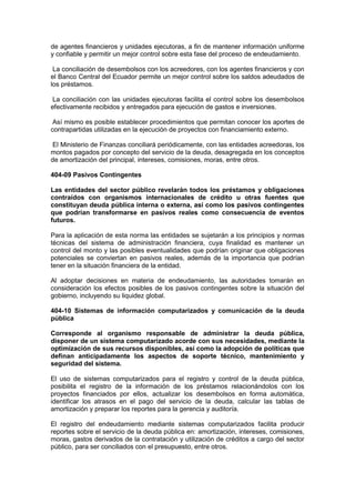 de agentes financieros y unidades ejecutoras, a fin de mantener información uniforme
y confiable y permitir un mejor control sobre esta fase del proceso de endeudamiento.
La conciliación de desembolsos con los acreedores, con los agentes financieros y con
el Banco Central del Ecuador permite un mejor control sobre los saldos adeudados de
los préstamos.
La conciliación con las unidades ejecutoras facilita el control sobre los desembolsos
efectivamente recibidos y entregados para ejecución de gastos e inversiones.
Así mismo es posible establecer procedimientos que permitan conocer los aportes de
contrapartidas utilizadas en la ejecución de proyectos con financiamiento externo.
El Ministerio de Finanzas conciliará periódicamente, con las entidades acreedoras, los
montos pagados por concepto del servicio de la deuda, desagregada en los conceptos
de amortización del principal, intereses, comisiones, moras, entre otros.
404-09 Pasivos Contingentes
Las entidades del sector público revelarán todos los préstamos y obligaciones
contraídos con organismos internacionales de crédito u otras fuentes que
constituyan deuda pública interna o externa, así como los pasivos contingentes
que podrían transformarse en pasivos reales como consecuencia de eventos
futuros.
Para la aplicación de esta norma las entidades se sujetarán a los principios y normas
técnicas del sistema de administración financiera, cuya finalidad es mantener un
control del monto y las posibles eventualidades que podrían originar que obligaciones
potenciales se conviertan en pasivos reales, además de la importancia que podrían
tener en la situación financiera de la entidad.
Al adoptar decisiones en materia de endeudamiento, las autoridades tomarán en
consideración los efectos posibles de los pasivos contingentes sobre la situación del
gobierno, incluyendo su liquidez global.
404-10 Sistemas de información computarizados y comunicación de la deuda
pública
Corresponde al organismo responsable de administrar la deuda pública,
disponer de un sistema computarizado acorde con sus necesidades, mediante la
optimización de sus recursos disponibles, así como la adopción de políticas que
definan anticipadamente los aspectos de soporte técnico, mantenimiento y
seguridad del sistema.
El uso de sistemas computarizados para el registro y control de la deuda pública,
posibilita el registro de la información de los préstamos relacionándolos con los
proyectos financiados por ellos, actualizar los desembolsos en forma automática,
identificar los atrasos en el pago del servicio de la deuda, calcular las tablas de
amortización y preparar los reportes para la gerencia y auditoría.
El registro del endeudamiento mediante sistemas computarizados facilita producir
reportes sobre el servicio de la deuda pública en: amortización, intereses, comisiones,
moras, gastos derivados de la contratación y utilización de créditos a cargo del sector
público, para ser conciliados con el presupuesto, entre otros.
 
