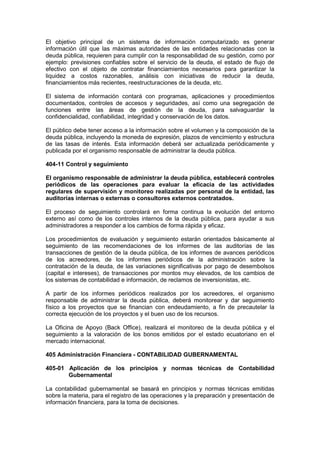El objetivo principal de un sistema de información computarizado es generar
información útil que las máximas autoridades de las entidades relacionadas con la
deuda pública, requieren para cumplir con la responsabilidad de su gestión, como por
ejemplo: previsiones confiables sobre el servicio de la deuda, el estado de flujo de
efectivo con el objeto de contratar financiamientos necesarios para garantizar la
liquidez a costos razonables, análisis con iniciativas de reducir la deuda,
financiamientos más recientes, reestructuraciones de la deuda, etc.
El sistema de información contará con programas, aplicaciones y procedimientos
documentados, controles de accesos y seguridades, así como una segregación de
funciones entre las áreas de gestión de la deuda, para salvaguardar la
confidencialidad, confiabilidad, integridad y conservación de los datos.
El público debe tener acceso a la información sobre el volumen y la composición de la
deuda pública, incluyendo la moneda de expresión, plazos de vencimiento y estructura
de las tasas de interés. Esta información deberá ser actualizada periódicamente y
publicada por el organismo responsable de administrar la deuda pública.
404-11 Control y seguimiento
El organismo responsable de administrar la deuda pública, establecerá controles
periódicos de las operaciones para evaluar la eficacia de las actividades
regulares de supervisión y monitoreo realizadas por personal de la entidad, las
auditorías internas o externas o consultores externos contratados.
El proceso de seguimiento controlará en forma continua la evolución del entorno
externo así como de los controles internos de la deuda pública, para ayudar a sus
administradores a responder a los cambios de forma rápida y eficaz.
Los procedimientos de evaluación y seguimiento estarán orientados básicamente al
seguimiento de las recomendaciones de los informes de las auditorías de las
transacciones de gestión de la deuda pública, de los informes de avances periódicos
de los acreedores, de los informes periódicos de la administración sobre la
contratación de la deuda, de las variaciones significativas por pago de desembolsos
(capital e intereses), de transacciones por montos muy elevados, de los cambios de
los sistemas de contabilidad e información, de reclamos de inversionistas, etc.
A partir de los informes periódicos realizados por los acreedores, el organismo
responsable de administrar la deuda pública, deberá monitorear y dar seguimiento
físico a los proyectos que se financian con endeudamiento, a fin de precautelar la
correcta ejecución de los proyectos y el buen uso de los recursos.
La Oficina de Apoyo (Back Office), realizará el monitoreo de la deuda pública y el
seguimiento a la valoración de los bonos emitidos por el estado ecuatoriano en el
mercado internacional.
405 Administración Financiera - CONTABILIDAD GUBERNAMENTAL
405-01 Aplicación de los principios y normas técnicas de Contabilidad
Gubernamental
La contabilidad gubernamental se basará en principios y normas técnicas emitidas
sobre la materia, para el registro de las operaciones y la preparación y presentación de
información financiera, para la toma de decisiones.
 