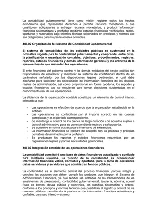La contabilidad gubernamental tiene como misión registrar todos los hechos
económicos que representen derechos a percibir recursos monetarios o que
constituyan obligaciones a entregar recursos monetarios, y producir información
financiera sistematizada y confiable mediante estados financieros verificables, reales,
oportunos y razonables bajo criterios técnicos soportados en principios y normas que
son obligatorias para los profesionales contables.
405-02 Organización del sistema de Contabilidad Gubernamental
El sistema de contabilidad de las entidades públicas se sustentará en la
normativa vigente para la contabilidad gubernamental y comprende, entre otros,
la planificación y organización contables, objetivos, procedimientos, registros,
reportes, estados financieros y demás información gerencial y los archivos de la
documentación que sustentan las operaciones.
El ente financiero del gobierno central y las demás entidades del sector público son
responsables de establecer y mantener su sistema de contabilidad dentro de los
parámetros señalados por las disposiciones legales pertinentes, el cual debe
diseñarse para satisfacer las necesidades de información financiera de los distintos
niveles de administración, así como proporcionar en forma oportuna, los reportes y
estados financieros que se requieran para tomar decisiones sustentadas en el
conocimiento real de sus operaciones.
La eficiencia de la organización contable constituye un elemento de control interno,
orientado a que:
- Las operaciones se efectúen de acuerdo con la organización establecida en la
entidad.
- Las operaciones se contabilicen por el importe correcto en las cuentas
apropiadas y en el período correspondiente.
- Se mantenga el control de los bienes de larga duración y de aquellos sujetos a
control administrativo para su correspondiente registro y salvaguarda.
- Se conserve en forma actualizada el inventario de existencias.
- La información financiera se prepare de acuerdo con las políticas y prácticas
contables determinadas por la profesión.
- Se produzcan los reportes y estados financieros requeridos por las
regulaciones legales y por las necesidades gerenciales.
405-03 Integración contable de las operaciones financieras
La contabilidad constituirá una base de datos financieros actualizada y confiable
para múltiples usuarios. La función de la contabilidad es proporcionar
información financiera válida, confiable y oportuna, para la toma de decisiones
de las servidoras y servidores que administran fondos públicos.
La contabilidad es el elemento central del proceso financiero, porque integra y
coordina las acciones que deben cumplir las unidades que integran el Sistema de
Administración Financiera, ya que reciben las entradas de las transacciones de los
subsistemas de presupuesto, contabilidad gubernamental, tesorería, nómina, control
físico de bienes, deuda pública y convenios, los clasifica, sistematiza y ordena,
conforme a los principios y normas técnicas que posibilitan el registro y control de los
recursos públicos, permitiendo la producción de información financiera actualizada y
confiable, para uso interno y externo.
 