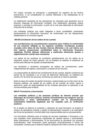 Por ningún concepto se anticiparán o postergarán los registros de los hechos
económicos, ni se contabilizarán en cuentas diferentes a las establecidas en el
catálogo general.
La clasificación apropiada de las operaciones es necesaria para garantizar que la
dirección disponga de información confiable. Una clasificación apropiada implica
organizar y procesar la información, a partir de la cual será elaborada la información
financiera de la entidad.
Las entidades públicas que están obligadas a llevar contabilidad, presentarán
oportunamente la información financiera, de conformidad con las disposiciones
establecidas en la normativa vigente.
405-06 Conciliación de los saldos de las cuentas
Las conciliaciones son procedimientos necesarios para verificar la conformidad
de una situación reflejada en los registros contables. Constituyen pruebas
cruzadas entre datos de dos fuentes internas diferentes o de una interna con
otra externa, proporcionan confiabilidad sobre la información financiera
registrada. Permite detectar diferencias y explicarlas efectuando ajustes o
regularizaciones cuando sean necesarias.
Los saldos de los auxiliares se conciliarán periódicamente con los saldos de la
respectiva cuenta de mayor general, con la finalidad de detectar la existencia de
errores para efectuar los ajustes correspondientes.
Las servidoras y servidores encargados de realizar las conciliaciones, serán
independientes del registro, autorización y custodia de los recursos.
Los responsables de efectuar las conciliaciones de las cuentas, dejarán constancia por
escrito de los resultados y en el caso de determinar diferencias, se notificará por
escrito a fin de tomar las acciones correctivas por parte de la máxima autoridad.
Sobre la base del modelo de gestión financiera, implementado por el ente rector de las
finanzas públicas, los ajustes de los saldos de las cuentas de activo, pasivo y
patrimonio, serán de responsabilidad de las unidades ejecutoras en aplicación a las
normas emitidas para el efecto.
405-07 Formularios y documentos
Las entidades públicas y las personas jurídicas de derecho privado que
dispongan de recursos públicos, emitirán procedimientos que aseguren que las
operaciones y actos administrativos cuenten con la documentación
sustentatoria totalmente legalizada que los respalde, para su verificación
posterior.
En el diseño se definirá el contenido y utilización de cada formulario, se limitará el
número de ejemplares (original y copias) al estrictamente necesario y se restringirán
las firmas de aprobación y conformidad a las imprescindibles para su procesamiento.
Los formularios utilizados para el manejo de recursos materiales o financieros y los
que respalden otras operaciones importantes de carácter técnico o administrativo
serán preimpresos y prenumerados. Si los documentos se obtuvieren por procesos
automatizados, esta numeración podrá generarse automáticamente a través del
computador, siempre que el sistema impida la utilización del mismo número en más de
 
