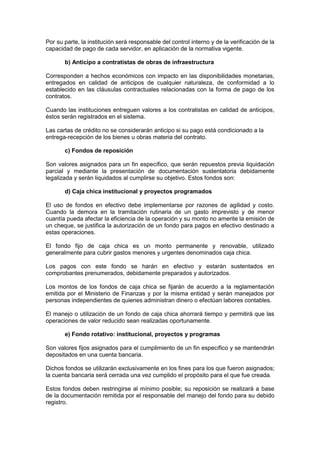 Por su parte, la institución será responsable del control interno y de la verificación de la
capacidad de pago de cada servidor, en aplicación de la normativa vigente.
b) Anticipo a contratistas de obras de infraestructura
Corresponden a hechos económicos con impacto en las disponibilidades monetarias,
entregados en calidad de anticipos de cualquier naturaleza, de conformidad a lo
establecido en las cláusulas contractuales relacionadas con la forma de pago de los
contratos.
Cuando las instituciones entreguen valores a los contratistas en calidad de anticipos,
éstos serán registrados en el sistema.
Las cartas de crédito no se considerarán anticipo si su pago está condicionado a la
entrega-recepción de los bienes u obras materia del contrato.
c) Fondos de reposición
Son valores asignados para un fin específico, que serán repuestos previa liquidación
parcial y mediante la presentación de documentación sustentatoria debidamente
legalizada y serán liquidados al cumplirse su objetivo. Estos fondos son:
d) Caja chica institucional y proyectos programados
El uso de fondos en efectivo debe implementarse por razones de agilidad y costo.
Cuando la demora en la tramitación rutinaria de un gasto imprevisto y de menor
cuantía pueda afectar la eficiencia de la operación y su monto no amerite la emisión de
un cheque, se justifica la autorización de un fondo para pagos en efectivo destinado a
estas operaciones.
El fondo fijo de caja chica es un monto permanente y renovable, utilizado
generalmente para cubrir gastos menores y urgentes denominados caja chica.
Los pagos con este fondo se harán en efectivo y estarán sustentados en
comprobantes prenumerados, debidamente preparados y autorizados.
Los montos de los fondos de caja chica se fijarán de acuerdo a la reglamentación
emitida por el Ministerio de Finanzas y por la misma entidad y serán manejados por
personas independientes de quienes administran dinero o efectúan labores contables.
El manejo o utilización de un fondo de caja chica ahorrará tiempo y permitirá que las
operaciones de valor reducido sean realizadas oportunamente.
e) Fondo rotativo: institucional, proyectos y programas
Son valores fijos asignados para el cumplimiento de un fin específico y se mantendrán
depositados en una cuenta bancaria.
Dichos fondos se utilizarán exclusivamente en los fines para los que fueron asignados;
la cuenta bancaria será cerrada una vez cumplido el propósito para el que fue creada.
Estos fondos deben restringirse al mínimo posible; su reposición se realizará a base
de la documentación remitida por el responsable del manejo del fondo para su debido
registro.
 