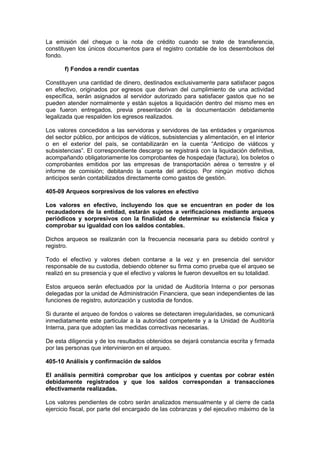 La emisión del cheque o la nota de crédito cuando se trate de transferencia,
constituyen los únicos documentos para el registro contable de los desembolsos del
fondo.
f) Fondos a rendir cuentas
Constituyen una cantidad de dinero, destinados exclusivamente para satisfacer pagos
en efectivo, originados por egresos que derivan del cumplimiento de una actividad
específica, serán asignados al servidor autorizado para satisfacer gastos que no se
pueden atender normalmente y están sujetos a liquidación dentro del mismo mes en
que fueron entregados, previa presentación de la documentación debidamente
legalizada que respalden los egresos realizados.
Los valores concedidos a las servidoras y servidores de las entidades y organismos
del sector público, por anticipos de viáticos, subsistencias y alimentación, en el interior
o en el exterior del país, se contabilizarán en la cuenta “Anticipo de viáticos y
subsistencias”. El correspondiente descargo se registrará con la liquidación definitiva,
acompañando obligatoriamente los comprobantes de hospedaje (factura), los boletos o
comprobantes emitidos por las empresas de transportación aérea o terrestre y el
informe de comisión; debitando la cuenta del anticipo. Por ningún motivo dichos
anticipos serán contabilizados directamente como gastos de gestión.
405-09 Arqueos sorpresivos de los valores en efectivo
Los valores en efectivo, incluyendo los que se encuentran en poder de los
recaudadores de la entidad, estarán sujetos a verificaciones mediante arqueos
periódicos y sorpresivos con la finalidad de determinar su existencia física y
comprobar su igualdad con los saldos contables.
Dichos arqueos se realizarán con la frecuencia necesaria para su debido control y
registro.
Todo el efectivo y valores deben contarse a la vez y en presencia del servidor
responsable de su custodia, debiendo obtener su firma como prueba que el arqueo se
realizó en su presencia y que el efectivo y valores le fueron devueltos en su totalidad.
Estos arqueos serán efectuados por la unidad de Auditoría Interna o por personas
delegadas por la unidad de Administración Financiera, que sean independientes de las
funciones de registro, autorización y custodia de fondos.
Si durante el arqueo de fondos o valores se detectaren irregularidades, se comunicará
inmediatamente este particular a la autoridad competente y a la Unidad de Auditoría
Interna, para que adopten las medidas correctivas necesarias.
De esta diligencia y de los resultados obtenidos se dejará constancia escrita y firmada
por las personas que intervinieron en el arqueo.
405-10 Análisis y confirmación de saldos
El análisis permitirá comprobar que los anticipos y cuentas por cobrar estén
debidamente registrados y que los saldos correspondan a transacciones
efectivamente realizadas.
Los valores pendientes de cobro serán analizados mensualmente y al cierre de cada
ejercicio fiscal, por parte del encargado de las cobranzas y del ejecutivo máximo de la
 