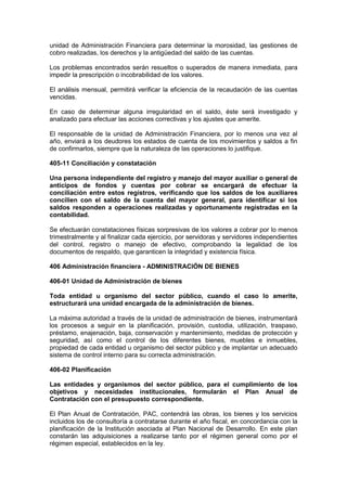 unidad de Administración Financiera para determinar la morosidad, las gestiones de
cobro realizadas, los derechos y la antigüedad del saldo de las cuentas.
Los problemas encontrados serán resueltos o superados de manera inmediata, para
impedir la prescripción o incobrabilidad de los valores.
El análisis mensual, permitirá verificar la eficiencia de la recaudación de las cuentas
vencidas.
En caso de determinar alguna irregularidad en el saldo, éste será investigado y
analizado para efectuar las acciones correctivas y los ajustes que amerite.
El responsable de la unidad de Administración Financiera, por lo menos una vez al
año, enviará a los deudores los estados de cuenta de los movimientos y saldos a fin
de confirmarlos, siempre que la naturaleza de las operaciones lo justifique.
405-11 Conciliación y constatación
Una persona independiente del registro y manejo del mayor auxiliar o general de
anticipos de fondos y cuentas por cobrar se encargará de efectuar la
conciliación entre estos registros, verificando que los saldos de los auxiliares
concilien con el saldo de la cuenta del mayor general, para identificar si los
saldos responden a operaciones realizadas y oportunamente registradas en la
contabilidad.
Se efectuarán constataciones físicas sorpresivas de los valores a cobrar por lo menos
trimestralmente y al finalizar cada ejercicio, por servidoras y servidores independientes
del control, registro o manejo de efectivo, comprobando la legalidad de los
documentos de respaldo, que garanticen la integridad y existencia física.
406 Administración financiera - ADMINISTRACIÓN DE BIENES
406-01 Unidad de Administración de bienes
Toda entidad u organismo del sector público, cuando el caso lo amerite,
estructurará una unidad encargada de la administración de bienes.
La máxima autoridad a través de la unidad de administración de bienes, instrumentará
los procesos a seguir en la planificación, provisión, custodia, utilización, traspaso,
préstamo, enajenación, baja, conservación y mantenimiento, medidas de protección y
seguridad, así como el control de los diferentes bienes, muebles e inmuebles,
propiedad de cada entidad u organismo del sector público y de implantar un adecuado
sistema de control interno para su correcta administración.
406-02 Planificación
Las entidades y organismos del sector público, para el cumplimiento de los
objetivos y necesidades institucionales, formularán el Plan Anual de
Contratación con el presupuesto correspondiente.
El Plan Anual de Contratación, PAC, contendrá las obras, los bienes y los servicios
incluidos los de consultoría a contratarse durante el año fiscal, en concordancia con la
planificación de la Institución asociada al Plan Nacional de Desarrollo. En este plan
constarán las adquisiciones a realizarse tanto por el régimen general como por el
régimen especial, establecidos en la ley.
 