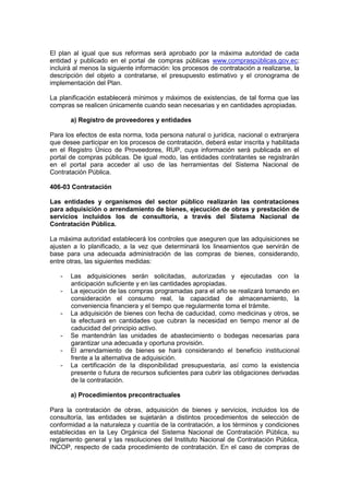 El plan al igual que sus reformas será aprobado por la máxima autoridad de cada
entidad y publicado en el portal de compras públicas www.compraspúblicas.gov.ec;
incluirá al menos la siguiente información: los procesos de contratación a realizarse, la
descripción del objeto a contratarse, el presupuesto estimativo y el cronograma de
implementación del Plan.
La planificación establecerá mínimos y máximos de existencias, de tal forma que las
compras se realicen únicamente cuando sean necesarias y en cantidades apropiadas.
a) Registro de proveedores y entidades
Para los efectos de esta norma, toda persona natural o jurídica, nacional o extranjera
que desee participar en los procesos de contratación, deberá estar inscrita y habilitada
en el Registro Único de Proveedores, RUP, cuya información será publicada en el
portal de compras públicas. De igual modo, las entidades contratantes se registrarán
en el portal para acceder al uso de las herramientas del Sistema Nacional de
Contratación Pública.
406-03 Contratación
Las entidades y organismos del sector público realizarán las contrataciones
para adquisición o arrendamiento de bienes, ejecución de obras y prestación de
servicios incluidos los de consultoría, a través del Sistema Nacional de
Contratación Pública.
La máxima autoridad establecerá los controles que aseguren que las adquisiciones se
ajusten a lo planificado, a la vez que determinará los lineamientos que servirán de
base para una adecuada administración de las compras de bienes, considerando,
entre otras, las siguientes medidas:
- Las adquisiciones serán solicitadas, autorizadas y ejecutadas con la
anticipación suficiente y en las cantidades apropiadas.
- La ejecución de las compras programadas para el año se realizará tomando en
consideración el consumo real, la capacidad de almacenamiento, la
conveniencia financiera y el tiempo que regularmente toma el trámite.
- La adquisición de bienes con fecha de caducidad, como medicinas y otros, se
la efectuará en cantidades que cubran la necesidad en tiempo menor al de
caducidad del principio activo.
- Se mantendrán las unidades de abastecimiento o bodegas necesarias para
garantizar una adecuada y oportuna provisión.
- El arrendamiento de bienes se hará considerando el beneficio institucional
frente a la alternativa de adquisición.
- La certificación de la disponibilidad presupuestaria, así como la existencia
presente o futura de recursos suficientes para cubrir las obligaciones derivadas
de la contratación.
a) Procedimientos precontractuales
Para la contratación de obras, adquisición de bienes y servicios, incluidos los de
consultoría, las entidades se sujetarán a distintos procedimientos de selección de
conformidad a la naturaleza y cuantía de la contratación, a los términos y condiciones
establecidas en la Ley Orgánica del Sistema Nacional de Contratación Pública, su
reglamento general y las resoluciones del Instituto Nacional de Contratación Pública,
INCOP, respecto de cada procedimiento de contratación. En el caso de compras de
 