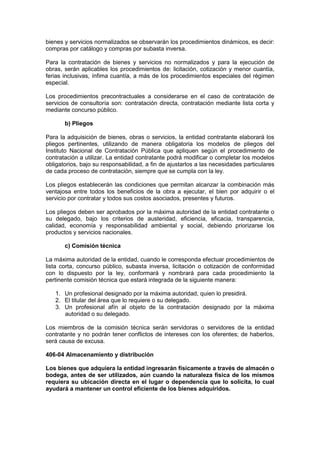 bienes y servicios normalizados se observarán los procedimientos dinámicos, es decir:
compras por catálogo y compras por subasta inversa.
Para la contratación de bienes y servicios no normalizados y para la ejecución de
obras, serán aplicables los procedimientos de: licitación, cotización y menor cuantía,
ferias inclusivas, ínfima cuantía, a más de los procedimientos especiales del régimen
especial.
Los procedimientos precontractuales a considerarse en el caso de contratación de
servicios de consultoría son: contratación directa, contratación mediante lista corta y
mediante concurso público.
b) Pliegos
Para la adquisición de bienes, obras o servicios, la entidad contratante elaborará los
pliegos pertinentes, utilizando de manera obligatoria los modelos de pliegos del
Instituto Nacional de Contratación Pública que apliquen según el procedimiento de
contratación a utilizar. La entidad contratante podrá modificar o completar los modelos
obligatorios, bajo su responsabilidad, a fin de ajustarlos a las necesidades particulares
de cada proceso de contratación, siempre que se cumpla con la ley.
Los pliegos establecerán las condiciones que permitan alcanzar la combinación más
ventajosa entre todos los beneficios de la obra a ejecutar, el bien por adquirir o el
servicio por contratar y todos sus costos asociados, presentes y futuros.
Los pliegos deben ser aprobados por la máxima autoridad de la entidad contratante o
su delegado, bajo los criterios de austeridad, eficiencia, eficacia, transparencia,
calidad, economía y responsabilidad ambiental y social, debiendo priorizarse los
productos y servicios nacionales.
c) Comisión técnica
La máxima autoridad de la entidad, cuando le corresponda efectuar procedimientos de
lista corta, concurso público, subasta inversa, licitación o cotización de conformidad
con lo dispuesto por la ley, conformará y nombrará para cada procedimiento la
pertinente comisión técnica que estará integrada de la siguiente manera:
1. Un profesional designado por la máxima autoridad, quien lo presidirá.
2. El titular del área que lo requiere o su delegado.
3. Un profesional afín al objeto de la contratación designado por la máxima
autoridad o su delegado.
Los miembros de la comisión técnica serán servidoras o servidores de la entidad
contratante y no podrán tener conflictos de intereses con los oferentes; de haberlos,
será causa de excusa.
406-04 Almacenamiento y distribución
Los bienes que adquiera la entidad ingresarán físicamente a través de almacén o
bodega, antes de ser utilizados, aún cuando la naturaleza física de los mismos
requiera su ubicación directa en el lugar o dependencia que lo solicita, lo cual
ayudará a mantener un control eficiente de los bienes adquiridos.
 