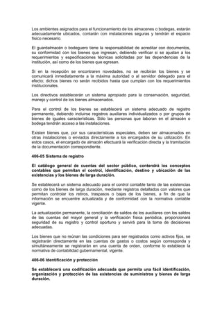 Los ambientes asignados para el funcionamiento de los almacenes o bodegas, estarán
adecuadamente ubicados, contarán con instalaciones seguras y tendrán el espacio
físico necesario.
El guardalmacén o bodeguero tiene la responsabilidad de acreditar con documentos,
su conformidad con los bienes que ingresan, debiendo verificar si se ajustan a los
requerimientos y especificaciones técnicas solicitadas por las dependencias de la
institución, así como de los bienes que egresan.
Si en la recepción se encontraren novedades, no se recibirán los bienes y se
comunicará inmediatamente a la máxima autoridad o al servidor delegado para el
efecto; dichos bienes no serán recibidos hasta que cumplan con los requerimientos
institucionales.
Los directivos establecerán un sistema apropiado para la conservación, seguridad,
manejo y control de los bienes almacenados.
Para el control de los bienes se establecerá un sistema adecuado de registro
permanente, debiendo incluirse registros auxiliares individualizados o por grupos de
bienes de iguales características. Sólo las personas que laboran en el almacén o
bodega tendrán acceso a las instalaciones.
Existen bienes que, por sus características especiales, deben ser almacenados en
otras instalaciones o enviados directamente a los encargados de su utilización. En
estos casos, el encargado de almacén efectuará la verificación directa y la tramitación
de la documentación correspondiente.
406-05 Sistema de registro
El catálogo general de cuentas del sector público, contendrá los conceptos
contables que permitan el control, identificación, destino y ubicación de las
existencias y los bienes de larga duración.
Se establecerá un sistema adecuado para el control contable tanto de las existencias
como de los bienes de larga duración, mediante registros detallados con valores que
permitan controlar los retiros, traspasos o bajas de los bienes, a fin de que la
información se encuentre actualizada y de conformidad con la normativa contable
vigente.
La actualización permanente, la conciliación de saldos de los auxiliares con los saldos
de las cuentas del mayor general y la verificación física periódica, proporcionará
seguridad de su registro y control oportuno y servirá para la toma de decisiones
adecuadas.
Los bienes que no reúnan las condiciones para ser registrados como activos fijos, se
registrarán directamente en las cuentas de gastos o costos según corresponda y
simultáneamente se registrarán en una cuenta de orden, conforme lo establece la
normativa de contabilidad gubernamental, vigente.
406-06 Identificación y protección
Se establecerá una codificación adecuada que permita una fácil identificación,
organización y protección de las existencias de suministros y bienes de larga
duración.
 