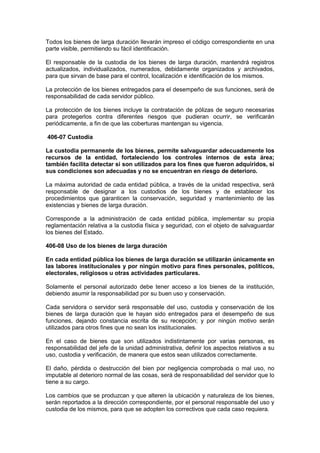 Todos los bienes de larga duración llevarán impreso el código correspondiente en una
parte visible, permitiendo su fácil identificación.
El responsable de la custodia de los bienes de larga duración, mantendrá registros
actualizados, individualizados, numerados, debidamente organizados y archivados,
para que sirvan de base para el control, localización e identificación de los mismos.
La protección de los bienes entregados para el desempeño de sus funciones, será de
responsabilidad de cada servidor público.
La protección de los bienes incluye la contratación de pólizas de seguro necesarias
para protegerlos contra diferentes riesgos que pudieran ocurrir, se verificarán
periódicamente, a fin de que las coberturas mantengan su vigencia.
406-07 Custodia
La custodia permanente de los bienes, permite salvaguardar adecuadamente los
recursos de la entidad, fortaleciendo los controles internos de esta área;
también facilita detectar si son utilizados para los fines que fueron adquiridos, si
sus condiciones son adecuadas y no se encuentran en riesgo de deterioro.
La máxima autoridad de cada entidad pública, a través de la unidad respectiva, será
responsable de designar a los custodios de los bienes y de establecer los
procedimientos que garanticen la conservación, seguridad y mantenimiento de las
existencias y bienes de larga duración.
Corresponde a la administración de cada entidad pública, implementar su propia
reglamentación relativa a la custodia física y seguridad, con el objeto de salvaguardar
los bienes del Estado.
406-08 Uso de los bienes de larga duración
En cada entidad pública los bienes de larga duración se utilizarán únicamente en
las labores institucionales y por ningún motivo para fines personales, políticos,
electorales, religiosos u otras actividades particulares.
Solamente el personal autorizado debe tener acceso a los bienes de la institución,
debiendo asumir la responsabilidad por su buen uso y conservación.
Cada servidora o servidor será responsable del uso, custodia y conservación de los
bienes de larga duración que le hayan sido entregados para el desempeño de sus
funciones, dejando constancia escrita de su recepción; y por ningún motivo serán
utilizados para otros fines que no sean los institucionales.
En el caso de bienes que son utilizados indistintamente por varias personas, es
responsabilidad del jefe de la unidad administrativa, definir los aspectos relativos a su
uso, custodia y verificación, de manera que estos sean utilizados correctamente.
El daño, pérdida o destrucción del bien por negligencia comprobada o mal uso, no
imputable al deterioro normal de las cosas, será de responsabilidad del servidor que lo
tiene a su cargo.
Los cambios que se produzcan y que alteren la ubicación y naturaleza de los bienes,
serán reportados a la dirección correspondiente, por el personal responsable del uso y
custodia de los mismos, para que se adopten los correctivos que cada caso requiera.
 