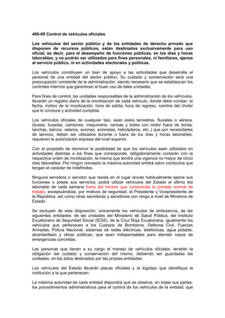 406-09 Control de vehículos oficiales
Los vehículos del sector público y de las entidades de derecho privado que
disponen de recursos públicos, están destinados exclusivamente para uso
oficial, es decir, para el desempeño de funciones públicas, en los días y horas
laborables, y no podrán ser utilizados para fines personales, ni familiares, ajenos
al servicio público, ni en actividades electorales y políticas.
Los vehículos constituyen un bien de apoyo a las actividades que desarrolla el
personal de una entidad del sector público. Su cuidado y conservación será una
preocupación constante de la administración, siendo necesario que se establezcan los
controles internos que garanticen el buen uso de tales unidades.
Para fines de control, las unidades responsables de la administración de los vehículos,
llevarán un registro diario de la movilización de cada vehículo, donde debe constar: la
fecha, motivo de la movilización, hora de salida, hora de regreso, nombre del chofer
que lo conduce y actividad cumplida.
Los vehículos oficiales de cualquier tipo, sean estos terrestres, fluviales o aéreos,
(buses, busetas, camiones, maquinaria, canoas y botes con motor fuera de borda,
lanchas, barcos, veleros, aviones, avionetas, helicópteros, etc.,) que por necesidades
de servicio, deben ser utilizados durante o fuera de los días y horas laborables,
requieren la autorización expresa del nivel superior.
Con el propósito de disminuir la posibilidad de que los vehículos sean utilizados en
actividades distintas a los fines que corresponde, obligatoriamente contarán con la
respectiva orden de movilización, la misma que tendrá una vigencia no mayor de cinco
días laborables. Por ningún concepto la máxima autoridad emitirá salvo conductos que
tengan el carácter de indefinidos.
Ninguna servidora o servidor que resida en el lugar donde habitualmente ejerce sus
funciones o preste sus servicios, podrá utilizar vehículos del Estado el último día
laborable de cada semana fuera del horario que comprende la jornada normal de
trabajo, exceptuándose, por motivos de seguridad, el Presidente y Vicepresidente de
la República, así como otras servidoras y servidores con rango a nivel de Ministros de
Estado.
Se excluyen de esta disposición, únicamente los vehículos de ambulancia, de las
siguientes entidades: de las unidades del Ministerio de Salud Pública, del Instituto
Ecuatoriano de Seguridad Social (IESS), de la Cruz Roja Ecuatoriana, igualmente los
vehículos que pertenecen a los Cuerpos de Bomberos, Defensa Civil, Fuerzas
Armadas, Policía Nacional, sistemas de redes eléctricas, telefónicas, agua potable,
alcantarillado y obras públicas, que sean indispensables para atender casos de
emergencias concretas.
Las personas que tienen a su cargo el manejo de vehículos oficiales, tendrán la
obligación del cuidado y conservación del mismo, debiendo ser guardadas las
unidades, en los sitios destinados por las propias entidades.
Los vehículos del Estado llevarán placas oficiales y el logotipo que identifique la
institución a la que pertenecen.
La máxima autoridad de cada entidad dispondrá que se observe, en todas sus partes,
los procedimientos administrativos para el control de los vehículos de la entidad, que
 