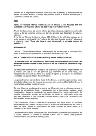 constan en el Reglamento General Sustitutivo para el Manejo y Administración de
Bienes del Sector Público y demás disposiciones sobre la materia, emitidas por la
Contraloría General del Estado.
Nota:
Norma de Control Interno reformada por el artículo 2 del Acuerdo 041 CG,
publicada en el Registro Oficial No. 306 de 22 de Octubre del 2010.
Art. 2.- En las normas de control interno para las entidades, organismos del sector
público y de las personas jurídicas de derecho privado que dispongan de recursos
públicos.
En la Norma Técnica de Control Interno 406-09 Control de vehículos oficiales, en el
sexto párrafo, a continuación de “...último día laborable de cada semana”, adiciónese
la siguiente frase “fuera del horario que comprende la jornada normal de
trabajo,...”.
Nota personal:
La frase “...último día laborable de cada semana”, se encuentra en el quinto párrafo y
no en el sexto párrafo como señala el artículo 2 del Acuerdo 041 CG.
406-10 Constatación física de existencias y bienes de larga duración
La administración de cada entidad, emitirá los procedimientos necesarios a fin
de realizar constataciones físicas periódicas de las existencias y bienes de larga
duración.
Se efectuarán constataciones físicas de las existencias y bienes de larga duración por
lo menos una vez al año. El personal que interviene en la toma física, será
independiente de aquel que tiene a su cargo el registro y manejo de los conceptos
señalados, salvo para efectos de identificación.
Los procedimientos para la toma física de los bienes, se emitirán por escrito y serán
formulados claramente de manera que puedan ser comprendidos fácilmente por el
personal que participa en este proceso.
De esta diligencia se elaborará un acta y las diferencias que se obtengan durante el
proceso de constatación física y conciliación con la información contable, serán
investigadas y luego se registrarán los ajustes respectivos, previa autorización del
servidor responsable; también se identificarán los bienes en mal estado o fuera de
uso, para proceder a la baja, donación o remate según corresponda, de acuerdo a las
disposiciones legales vigentes.
Cuando la entidad pública contrate servicios privados para llevar a cabo la toma física
de las existencias y bienes de larga duración, el informe final presentado así como la
base de datos, tendrá la conformidad del área contable en forma previa a la
cancelación de dichos servicios.
La contratación de estos servicios se hará estrictamente cuando las circunstancias así
lo exijan, siempre y cuando la entidad cuente con la partida presupuestaria
correspondiente para efectuar dichos gastos.
 