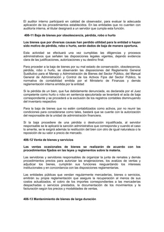 El auditor interno participará en calidad de observador, para evaluar la adecuada
aplicación de los procedimientos establecidos. En las entidades que no cuenten con
auditoría interna, el titular designará a un servidor que cumpla esta función.
406-11 Baja de bienes por obsolescencia, pérdida, robo o hurto
Los bienes que por diversas causas han perdido utilidad para la entidad o hayan
sido motivo de pérdida, robo o hurto, serán dados de baja de manera oportuna.
Esta actividad se efectuará una vez cumplidas las diligencias y procesos
administrativos que señalen las disposiciones legales vigentes, dejando evidencia
clara de las justificaciones, autorizaciones y su destino final.
Para proceder a la baja de bienes por su mal estado de conservación, obsolescencia,
pérdida, robo o hurto, se observarán las disposiciones del Reglamento General
Sustitutivo para el Manejo y Administración de Bienes del Sector Público, del Manual
General de Administración y Control de los Activos Fijos del Sector Público, la
normativa de contabilidad emitida por el Ministerio de Finanzas y demás
reglamentación interna emitida por la entidad
Si la pérdida de un bien, que fue debidamente denunciada, es declarada por el Juez
competente como hurto o robo en sentencia ejecutoriada se levantará el acta de baja
correspondiente y se procederá a la exclusión de los registros contables disminuyendo
del inventario respectivo
Para la baja de bienes que no estén contabilizados como activos, por no reunir las
condiciones para considerarse como tales, bastará que se cuente con la autorización
del responsable de la unidad de administración financiera.
Si la baja procediere de una pérdida o destrucción injustificada, al servidor
responsable se le aplicará la sanción administrativa que corresponda y cuando el caso
lo amerite, se le exigirá además la restitución del bien con otro de igual naturaleza o la
reposición de su valor a precio de mercado.
406-12 Venta de bienes y servicios
Las ventas ocasionales de bienes se realizarán de acuerdo con los
procedimientos fijados en las leyes y reglamentos sobre la materia.
Las servidoras y servidores responsables de organizar la junta de remates y demás
procedimientos previos para autorizar las enajenaciones, los avalúos de ventas y
adjudicar los bienes, cumplirán sus funciones resguardando los intereses
institucionales y en concordancia con las disposiciones reglamentarias.
Las entidades públicas que vendan regularmente mercaderías, bienes o servicios,
emitirán su propia reglamentación que asegure la recuperación al menos de sus
costos actualizados, el cobro de los importes correspondientes a las mercaderías
despachadas o servicios prestados, la documentación de los movimientos y la
facturación según los precios y modalidades de ventas.
406-13 Mantenimiento de bienes de larga duración
 