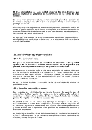 El área administrativa de cada entidad, elaborará los procedimientos que
permitan implantar los programas de mantenimiento de los bienes de larga
duración.
La entidad velará en forma constante por el mantenimiento preventivo y correctivo de
los bienes de larga duración, a fin de conservar su estado óptimo de funcionamiento y
prolongar su vida útil.
Diseñará y ejecutará programas de mantenimiento preventivo y correctivo, a fin de no
afectar la gestión operativa de la entidad. Corresponde a la dirección establecer los
controles necesarios que le permitan estar al tanto de la eficiencia de tales programas,
así como que se cumplan sus objetivos.
La contratación de servicios de terceros para atender necesidades de mantenimiento,
estará debidamente justificada y fundamentada por el responsable de la dependencia
que solicita el servicio.
407 ADMINISTRACIÓN DEL TALENTO HUMANO
407-01 Plan de talento humano
Los planes de talento humano se sustentarán en el análisis de la capacidad
operativa de las diferentes unidades administrativas, en el diagnóstico del
personal existente y en las necesidades de operación institucionales.
La planificación se elaborará sobre la base de un diagnóstico del personal, efectuado
con la información estadística que mantendrá la unidad responsable de la
administración del talento humano; considerando además, la normativa vigente
relacionada con esta área, el plan estratégico institucional, los planes operativos
anuales, programas y proyectos.
El plan de talento humano formará parte de la documentación del sistema de
planificación anual.
407-02 Manual de clasificación de puestos
Las unidades de administración de talento humano, de acuerdo con el
ordenamiento jurídico vigente y las necesidades de la institución, formularán y
revisarán periódicamente la clasificación de puestos, definiendo los requisitos
para su desempeño y los niveles de remuneración.
La entidad contará con un manual que contenga la descripción de las tareas,
responsabilidades, el análisis de las competencias y requisitos de todos los puestos de
su estructura y organizativa. El documento será revisado y actualizado periódicamente
y servirá de base para la aplicación de los procesos de reclutamiento, selección y
evaluación del personal.
La definición y ordenamiento de los puestos se establecerá tomando en consideración
la misión, objetivos y servicios que presta la entidad y la funcionalidad operativa de las
unidades y procesos organizacionales.
 