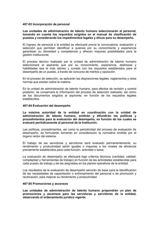 407-03 Incorporación de personal
Las unidades de administración de talento humano seleccionarán al personal,
tomando en cuenta los requisitos exigidos en el manual de clasificación de
puestos y considerando los impedimentos legales y éticos para su desempeño.
El ingreso de personal a la entidad se efectuará previa la convocatoria, evaluación y
selección que permitan identificar a quienes por su conocimiento y experiencia
garantizan su idoneidad y competencia y ofrecen mayores posibilidades para la
gestión institucional.
El proceso técnico realizado por la unidad de administración de talento humano
seleccionará al aspirante que por su conocimiento, experiencia, destrezas y
habilidades sea el más idóneo y cumpla con los requisitos establecidos para el
desempeño de un puesto, a través de concurso de méritos y oposición.
En el proceso de selección, se aplicarán las disposiciones legales, reglamentos y otras
normas que existan sobre la materia.
En la unidad de administración de talento humano, para efectos de revisión y control
posterior, se conservará la información del proceso de selección realizado, así como
de los documentos exigidos al aspirante, en función de los requisitos legales
establecidos.
407-04 Evaluación del desempeño
La máxima autoridad de la entidad en coordinación con la unidad de
administración de talento humano, emitirán y difundirán las políticas y
procedimientos para la evaluación del desempeño, en función de los cuales se
evaluará periódicamente al personal de la Institución.
Las políticas, procedimientos, así como la periodicidad del proceso de evaluación de
desempeño, se formularán tomando en consideración la normativa emitida por el
órgano rector del sistema.
El trabajo de las servidoras y servidores será evaluado permanentemente, su
rendimiento y productividad serán iguales o mayores a los niveles de eficiencia
previamente establecidos para cada función, actividad o tarea.
La evaluación de desempeño se efectuará bajo criterios técnicos (cantidad, calidad,
complejidad y herramientas de trabajo) en función de las actividades establecidas para
cada puesto de trabajo y de las asignadas en los planes operativos de la entidad.
Los resultados de la evaluación de desempeño servirán de base para la identificación
de las necesidades de capacitación o entrenamiento del personal o de promoción y
reubicación, para mejorar su rendimiento y productividad.
407-05 Promociones y ascensos
Las unidades de administración de talento humano propondrán un plan de
promociones y ascensos para las servidoras y servidores de la entidad,
observando el ordenamiento jurídico vigente.
 