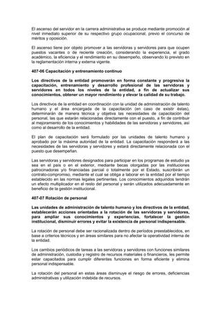 El ascenso del servidor en la carrera administrativa se produce mediante promoción al
nivel inmediato superior de su respectivo grupo ocupacional, previo el concurso de
méritos y oposición.
El ascenso tiene por objeto promover a las servidoras y servidores para que ocupen
puestos vacantes o de reciente creación, considerando la experiencia, el grado
académico, la eficiencia y el rendimiento en su desempeño, observando lo previsto en
la reglamentación interna y externa vigente.
407-06 Capacitación y entrenamiento continuo
Los directivos de la entidad promoverán en forma constante y progresiva la
capacitación, entrenamiento y desarrollo profesional de las servidoras y
servidores en todos los niveles de la entidad, a fin de actualizar sus
conocimientos, obtener un mayor rendimiento y elevar la calidad de su trabajo.
Los directivos de la entidad en coordinación con la unidad de administración de talento
humano y el área encargada de la capacitación (en caso de existir éstas),
determinarán de manera técnica y objetiva las necesidades de capacitación del
personal, las que estarán relacionadas directamente con el puesto, a fin de contribuir
al mejoramiento de los conocimientos y habilidades de las servidoras y servidores, así
como al desarrollo de la entidad.
El plan de capacitación será formulado por las unidades de talento humano y
aprobado por la máxima autoridad de la entidad. La capacitación responderá a las
necesidades de las servidoras y servidores y estará directamente relacionada con el
puesto que desempeñan.
Las servidoras y servidores designados para participar en los programas de estudio ya
sea en el país o en el exterior, mediante becas otorgadas por las instituciones
patrocinadoras y/o financiadas parcial o totalmente por el Estado, suscribirán un
contrato-compromiso, mediante el cual se obliga a laborar en la entidad por el tiempo
establecido en las normas legales pertinentes. Los conocimientos adquiridos tendrán
un efecto multiplicador en el resto del personal y serán utilizados adecuadamente en
beneficio de la gestión institucional.
407-07 Rotación de personal
Las unidades de administración de talento humano y los directivos de la entidad,
establecerán acciones orientadas a la rotación de las servidoras y servidores,
para ampliar sus conocimientos y experiencias, fortalecer la gestión
institucional, disminuir errores y evitar la existencia de personal indispensable.
La rotación de personal debe ser racionalizada dentro de períodos preestablecidos, en
base a criterios técnicos y en áreas similares para no afectar la operatividad interna de
la entidad.
Los cambios periódicos de tareas a las servidoras y servidores con funciones similares
de administración, custodia y registro de recursos materiales o financieros, les permite
estar capacitados para cumplir diferentes funciones en forma eficiente y elimina
personal indispensable.
La rotación del personal en estas áreas disminuye el riesgo de errores, deficiencias
administrativas y utilización indebida de recursos.
 