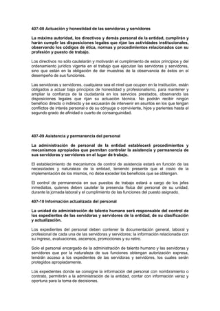 407-08 Actuación y honestidad de las servidoras y servidores
La máxima autoridad, los directivos y demás personal de la entidad, cumplirán y
harán cumplir las disposiciones legales que rijan las actividades institucionales,
observando los códigos de ética, normas y procedimientos relacionados con su
profesión y puesto de trabajo.
Los directivos no sólo cautelarán y motivarán el cumplimiento de estos principios y del
ordenamiento jurídico vigente en el trabajo que ejecutan las servidoras y servidores,
sino que están en la obligación de dar muestras de la observancia de éstos en el
desempeño de sus funciones.
Las servidoras y servidores, cualquiera sea el nivel que ocupen en la institución, están
obligados a actuar bajo principios de honestidad y profesionalismo, para mantener y
ampliar la confianza de la ciudadanía en los servicios prestados, observando las
disposiciones legales que rijan su actuación técnica. No podrán recibir ningún
beneficio directo o indirecto y se excusarán de intervenir en asuntos en los que tengan
conflictos de interés personal o de su cónyuge o conviviente, hijos y parientes hasta el
segundo grado de afinidad o cuarto de consanguinidad.
407-09 Asistencia y permanencia del personal
La administración de personal de la entidad establecerá procedimientos y
mecanismos apropiados que permitan controlar la asistencia y permanencia de
sus servidoras y servidores en el lugar de trabajo.
El establecimiento de mecanismos de control de asistencia estará en función de las
necesidades y naturaleza de la entidad, teniendo presente que el costo de la
implementación de los mismos, no debe exceder los beneficios que se obtengan.
El control de permanencia en sus puestos de trabajo estará a cargo de los jefes
inmediatos, quienes deben cautelar la presencia física del personal de su unidad,
durante la jornada laboral y el cumplimiento de las funciones del puesto asignado.
407-10 Información actualizada del personal
La unidad de administración de talento humano será responsable del control de
los expedientes de las servidoras y servidores de la entidad, de su clasificación
y actualización.
Los expedientes del personal deben contener la documentación general, laboral y
profesional de cada una de las servidoras y servidores; la información relacionada con
su ingreso, evaluaciones, ascensos, promociones y su retiro.
Solo el personal encargado de la administración de talento humano y las servidoras y
servidores que por la naturaleza de sus funciones obtengan autorización expresa,
tendrán acceso a los expedientes de las servidoras y servidores, los cuales serán
protegidos apropiadamente.
Los expedientes donde se consigne la información del personal con nombramiento o
contrato, permitirán a la administración de la entidad, contar con información veraz y
oportuna para la toma de decisiones.
 