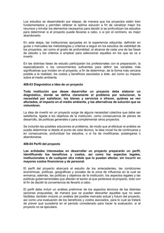 Los estudios se desarrollarán por etapas, de manera que los proyectos estén bien
fundamentados y permitan obtener la óptima solución a fin de canalizar mejor los
recursos y brindar los elementos necesarios para decidir si se profundizan los estudios
para determinar si el proyecto puede llevarse a cabo, o si por el contrario, es mejor
abandonarlo.
En esta etapa, las instituciones apoyadas en la experiencia adquirida, definirán en
guías o manuales las metodologías y criterios a seguir en los estudios de viabilidad de
los proyectos, así como el grado de profundidad, el alcance de cada una de las fases
de estudio y los criterios a emplear para seleccionar aquellos en los que se va a
invertir.
En las distintas fases de estudio participarán los profesionales con la preparación, la
especialización o los conocimientos suficientes para definir las variables más
significativas que inciden en el proyecto, a fin de determinar, de la forma más cercana
posible a la realidad, los costos y beneficios asociados a éste, así como su impacto
sobre el medio ambiente.
408-03 Diagnóstico e Idea de un proyecto
Toda institución que desee desarrollar un proyecto debe elaborar un
diagnóstico, donde se defina claramente el problema por solucionar, la
necesidad por satisfacer, los bienes y servicios a ofrecer, quiénes se ven
afectados, el impacto en el medio ambiente, y las alternativas de solución que se
vislumbran.
La idea de invertir en un proyecto surge de alguna necesidad colectiva que debe ser
satisfecha, ligada a los objetivos de la institución, como consecuencia de planes de
desarrollo, de políticas generales o para complementar otros proyectos.
Se incluirán las posibles soluciones al problema, de modo que al efectuar el análisis se
pueda determinar si desde el punto de vista técnico, la idea inicial ha de continuarse y
en consecuencia, profundizar los estudios, o si ha de modificarse, postergarse o
abandonarse.
408-04 Perfil del proyecto
Las entidades interesadas en desarrollar un proyecto prepararán un perfil,
identificando los beneficios y costos, así como los aspectos legales,
institucionales o de cualquier otra índole que lo puedan afectar, sin incurrir en
mayores costos financieros y de personal.
El perfil del proyecto abarcará el estudio de los antecedentes, las condiciones
económicas, políticas, geográficas y sociales de la zona de influencia en la cual se
enmarca; además, las políticas y objetivos de la institución, los aspectos legales y las
políticas gubernamentales que afectan el sector al que pertenece el proyecto, todo con
el fin de decidir la conveniencia de llevarlo a cabo.
El perfil debe incluir un análisis preliminar de los aspectos técnicos de las distintas
opciones propuestas, de manera que se puedan descartar aquellas que no sean
factibles; también incluirá un análisis del posible mercado actual y futuro del proyecto,
así como una evaluación de los beneficios y costos asociados, para lo cual se tratará
de prever qué sucedería en el período considerado para hacer la evaluación, si el
proyecto no se ejecutara.
 