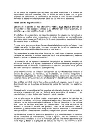 En los casos de proyectos que requieren pequeñas inversiones o al tratarse de
necesidades colectivas evidentes, para las cuales el perfil muestra con un grado
aceptable de certidumbre, la conveniencia de llevarlos a cabo, se debe avanzar de
inmediato al diseño del anteproyecto sin pasar por las otras fases de estudio.
408-05 Estudio de prefactibilidad
Comprende el estudio de las alternativas viables, cuyo objetivo principal es
profundizar en los aspectos críticos y así obtener, con mayor precisión, los
beneficios y costos identificados en el perfil.
En esta fase, deben estudiarse los siguientes aspectos del proyecto: su marco legal; la
tecnología por emplear y sus implicaciones, el estudio técnico y las normas técnicas;
su impacto socio-económico; finalmente, tendrá que efectuarse un estudio del impacto
del proyecto sobre el ambiente.
En esta etapa se examinarán en forma más detallada los aspectos señalados como
críticos, con el fin de determinar con mayor precisión los beneficios y costos de las
mejores alternativas viables identificadas en la fase anterior.
Para seleccionar la mejor alternativa, dentro de las condiciones existentes, en primera
instancia, se efectuará el análisis técnico de cada una de las opciones y luego un
análisis o evaluación económica-financiera.
La estimación de los ingresos o beneficios del proyecto se efectuará mediante un
estudio de mercado, que ayude a determinar la probable demanda que el proyecto
podría satisfacer. En el estudio se determinarán la demanda y la oferta, actual y futura,
del bien o servicio que se satisfaría con el proyecto.
En la determinación de los costos se considerarán los aspectos técnicos como son el
tamaño del proyecto, su naturaleza, su localización, los equipos, maquinaria e
instalaciones requeridos, los insumos necesarios para su operación o funcionamiento,
personal, materia prima, servicios, los efectos del proyecto sobre el medio ambiente.
Este análisis permitirá estimar los costos asociados al proyecto, pues el optar por
determinado tipo de tecnología condiciona los costos de inversión y de capital de
trabajo.
Adicionalmente se considerarán los aspectos administrativo-legales del proyecto: la
estructura organizacional que se definirá para administrar el proyecto y las
características jurídicas de la unidad de gestión que lo manejará.
Una vez efectuados los análisis citados, se estimarán los montos de inversión, los
costos de operación y los ingresos que generaría el proyecto durante su vida útil, para
cada una de las alternativas seleccionadas en la fase de determinación del perfil de
éste, pues los factores analizados se interrelacionan. Con esta información se
realizará la evaluación ex-ante del proyecto, tanto de la rentabilidad social y
económica, y de la viabilidad financiera y técnica de cada alternativa, la cual servirá de
base para decidir cuáles merecen un estudio más profundo y cuáles se descartan.
Es conveniente realizar un análisis de sensibilidad que puede referirse a la variación
de las condiciones de financiamiento, costos o ingresos, para las alternativas que
resultaron más favorables al hacer la evaluación, para de esta manera determinar cuál
es la mejor y decidir si el proyecto se ejecuta, se pospone, se abandona o si se
 
