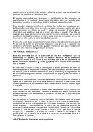 requiere mejorar la calidad de los estudios realizados, en cuyo caso se señalarán los
aspectos por considerar en la siguiente fase.
El estudio comprenderá una descripción e identificación de los beneficios no
cuantificables o no medibles, denominados intangibles, para que también sean
tomados en cuenta en el momento de decidir si se llevará a cabo el proyecto.
Para aquellos proyectos socialmente rentables, los cuales son respaldados por
políticas gubernamentales, como proyectos de salud, educación, justicia, etc., pero
cuyos beneficios son difíciles de medir y valorar, se empleará el criterio costo-
efectividad para establecer cuál es la mejor alternativa o solución. Para ello se
supondrá que todas las alternativas proporcionan beneficios similares y se escogerá
aquella que satisfaga la necesidad al mínimo costo anual, es decir, costos en que se
incurre en un año, o utilice la menor cantidad de recursos.
Finalmente, se efectuará un estudio del impacto del proyecto sobre el ambiente, con el
fin de que se tomen las previsiones necesarias para preservar o restaurar las
condiciones ambientales cuando éstas puedan deteriorarse. Este estudio deberá ser
sometido a las instancias competentes en la materia.
408-06 Estudio de factibilidad
Para los proyectos que en la evaluación ex-ante han demostrado que su
rentabilidad es positiva, se hará un examen detallado de la alternativa
considerada como la más viable o más rentable, con el fin de determinar en
forma precisa sus beneficios y costos y profundizar el análisis de las variables
que la afectan.
En esta fase se llevará a cabo el anteproyecto o diseño preliminar, así como la
ingeniería preliminar del proyecto necesaria para efectuar el diseño definitivo; también
se definirán, para la alternativa seleccionada, el flujo financiero y la programación de
las actividades por ejecutar; además, se optimizarán sus etapas, puesta en marcha y
operación.
El estudio de factibilidad mide y valora en la forma más precisa posible los beneficios y
costos de la alternativa que en la etapa anterior ha resultado la más viable. Sólo
aquellos proyectos que han demostrado tener una rentabilidad positiva, deberán llegar
a esta fase.
Durante esta fase se profundizará el análisis de las variables más críticas, afinando los
datos empleados para calcularlas. También se elaborará el diseño preliminar del
proyecto conocido como anteproyecto, el que servirá de base para la elaboración del
diseño definitivo.
Una vez definido el proyecto se optimizará el diseño, al considerar todos los factores
como tamaño, localización, etc.; lo mismo se hará con el programa de desembolsos,
para el cual se tendrán que considerar las condiciones financieras y de mercado, las
obras auxiliares y complementarias, el efecto de las dificultades técnicas, la
capacitación del personal de operación y de mantenimiento. También se optimizará la
organización: qué se va a hacer, quiénes lo harán y cómo, para llevar a cabo la
construcción o ejecución y la puesta en marcha y operación del proyecto, de
conformidad con el tamaño de la obra y la capacidad administrativa, técnica y
financiera que se requiere.
408-07 Evaluación financiera y socio-económica
 