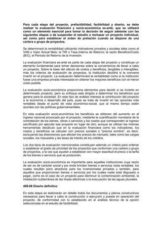 Para cada etapa del proyecto, prefactibilidad, factibilidad y diseño, se debe
realizar la evaluación financiera y socio-económica ex-ante, que se utilizará
como un elemento esencial para tomar la decisión de seguir adelante con las
siguientes etapas o de suspender el estudio o rechazar un proyecto individual,
así como para establecer el orden de prelación cuando se dispone de una
cartera o grupo de proyectos.
Se determinará la rentabilidad utilizando indicadores privados y sociales tales como el
VAN o Valor Actual Neto; la TIR o Tasa Interna de Retorno; la razón Beneficio/Costo
(B/C), el Período de Retorno de la Inversión.
La evaluación financiera ex-ante es parte de cada etapa del proyecto y constituye un
elemento fundamental para tomar decisiones sobre la conveniencia de llevar a cabo
un proyecto. Sobre la base del cálculo de costos y beneficios, tangibles o intangibles,
más los criterios de evaluación de proyectos, la institución decidirá si le conviene
invertir en el proyecto. La evaluación determinará la rentabilidad como si la institución
fuese una empresa privada interesada en obtener los mayores beneficios con el menor
costo posible.
La evaluación socio-económica proporciona elementos para decidir si se invierte en
determinado proyecto, pero su enfoque está dirigido a determinar los beneficios que
genera para la sociedad. En este tipo de análisis interesa la contribución del proyecto
a la economía o desarrollo del país, pues se trata de invertir en las opciones más
rentables desde el punto de vista económico-social, que al mismo tiempo estén
acordes con las políticas gubernamentales.
En esta evaluación socio-económica los beneficios se obtienen del aumento en el
ingreso nacional provocado por el proyecto, mediante la cuantificación monetaria de la
contratación de los bienes, obras o servicios y los costos que corresponden al ingreso
sacrificado por ejecutar ese proyecto en lugar de otro; aunque se utilizan las mismas
herramientas decálculo que en la evaluación financiera como los indicadores, los
costos y beneficios se calculan con precios sociales o "precios sombra", es decir,
excluyendo las distorsiones que afectan los precios de mercado, tales como las cargas
sociales, los impuestos y las tasas de interés de los créditos.
Los dos tipos de evaluación mencionados constituyen además un criterio para ordenar
o establecer el grado de prioridad de los proyectos que conforman una cartera o grupo
de proyectos, a la vez que ayudan a establecer con mayor exactitud el precio o la tarifa
de los bienes o servicios que se producirán.
La evaluación socio-económica es importante para aquellas instituciones cuya razón
de ser es de carácter social y por ende brindan bienes o servicios nada rentables, los
cuales resultan poco atractivos para los inversionistas privados y también, para
aquellos que proporcionan bienes o servicios por los cuales nadie está dispuesto a
pagar, como es el caso de un proyecto para disminuir la contaminación ambiental, la
instalación subterránea de las líneas eléctricas o la evacuación de las aguas pluviales.
408-08 Diseño definitivo
En esta etapa se elaborarán en detalle todos los documentos y planos constructivos
necesarios para llevar a cabo la construcción o ejecución y puesta en operación del
proyecto, de conformidad con lo establecido en el análisis técnico de la opción
seleccionada en el estudio de factibilidad.
 